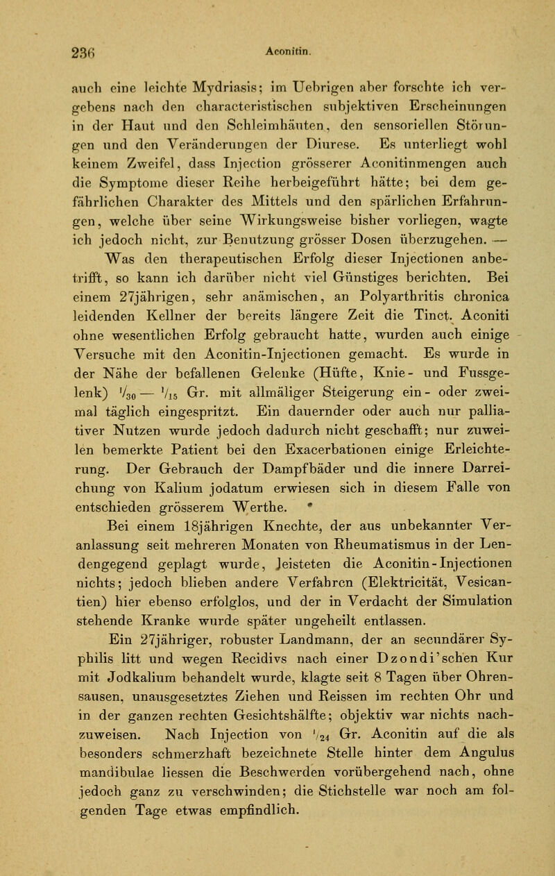 23H Aconitin. auch eine leichte Mydriasis; im Uebrigen aber forschte ich ver- gebens nach den characteristischen subjektiven Erscheinungen in der Haut und den Schleimhäuten, den sensoriellen Störun- gen und den Veränderungen der Diurese. Es unterliegt wohl keinem Zweifel, dass Injection grösserer Aconitinmengen auch die Symptome dieser Reihe herbeigeführt hätte; bei dem ge- fährlichen Charakter des Mittels und den spärlichen Erfahrun- gen, welche über seine Wirkungsweise bisher vorliegen, wagte ich jedoch nicht, zur Benutzung grösser Dosen überzugehen. — Was den therapeutischen Erfolg dieser Injectionen anbe- trifft, so kann ich darüber nicht viel Günstiges berichten. Bei einem 27jährigen, sehr anämischen, an Polyarthritis chronica leidenden Kellner der bereits längere Zeit die Tinct. Aconiti ohne wesentlichen Erfolg gebraucht hatte, wurden auch einige Versuche mit den Aconitin-Injectionen gemacht. Es wurde in der Nähe der befallenen Gelenke (Hüfte, Knie- und Fussge- lenk) V30 — V15 Gr. mit allmäliger Steigerung ein - oder zwei- mal täglich eingespritzt. Ein dauernder oder auch nur pallia- tiver Nutzen wurde jedoch dadurch nicht geschafft; nur zuwei- len bemerkte Patient bei den Exacerbationen einige Erleichte- rung. Der Gebrauch der Dampfbäder und die innere Darrei- chung von Kalium jodatum erwiesen sich in diesem Falle von entschieden grösserem Werthe. * Bei einem 18jährigen Knechte, der aus unbekannter Ver- anlassung seit mehreren Monaten von Rheumatismus in der Len- dengegend geplagt wurde, Jeisteten die Aconitin-Injectionen nichts; jedoch blieben andere Verfahren (Elektricität, Vesican- tien) hier ebenso erfolglos, und der in Verdacht der Simulation stehende Kranke wurde später ungeheilt entlassen. Ein 27jähriger, robuster Landmann, der an seeundärer Sy- philis litt und wegen Recidivs nach einer Dzondi'sehen Kur mit Jodkalium behandelt wurde, klagte seit 8 Tagen über Ohren- sausen, unausgesetztes Ziehen und Reissen im rechten Ohr und in der ganzen rechten Gesichtshälfte; objektiv war nichts nach- zuweisen. Nach Injection von '/24 Gr. Aconitin auf die als besonders schmerzhaft bezeichnete Stelle hinter dem Angulus mandibulae Hessen die Beschwerden vorübergehend nach, ohne jedoch ganz zu verschwinden; die Stichstelle war noch am fol- genden Tage etwas empfindlich.