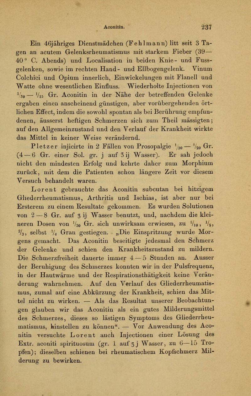 Ein 46jähriges Dienstmädchen (Fehlmann) litt seit 3 Ta- gen an acutem Gelenksrheuraatismus mit starkem Fieber (39 — 40° C. Abends) und Legalisation in beiden Knie- und Fuss- gelenken, sowie im rechten Hand- und Ellbogengelenk. Vinum Colchici und Opium innerlich, Einwickelungen mit Flanell und Watte ohne wesentlichen Einfluss. Wiederholte Injectionen von V30 — Vis Gr. Aconitin in der Nähe der betreffenden Gelenke ergaben einen anscheinend günstigen, aber vorübergehenden ört- lichen Effect, indem die sowohl spontan als bei Berührung empfun- denen, äusserst heftigen Schmerzen sich zum Theil mässigten; auf den Allgemeinzustand und den Verlauf der Krankheit wirkte das Mittel in keiner Weise verändernd. Pletzer injicirte in 2 Fällen von Prosopalgie l/30— V20 Gr. (4—6 Gr. einer Sol. gr. j auf 3 ij Wasser). Er sah jedoch nicht den mindesten Erfolg und kehrte daher zum Morphium zurück, mit dem die Patienten schon längere Zeit vor diesem Versuch behandelt waren. Lorent gebrauchte das Aconitin subcutan bei hitzigem Gliederrheumatismus, Arthritis und Ischias, ist aber nur bei Ersterem zu einem Resultate gekommen. Es wurden Solutionen von 2 — 8 Gr. auf 3 ij Wasser benutzt, und, nachdem die klei- neren Dosen von V30 Gr. sich unwirksam erwiesen, zu V10? V5, 2/3, selbst •% Gran gestiegen. „Die Einspritzung wurde Mor- gens gemacht. Das Aconitin beseitigte jedesmal den Schmerz der Gelenke und schien den Krankheitszustand zu mildern. Die Schmerzfreiheit dauerte immer 4 — 5 Stunden an. Ausser der Beruhigung des Schmerzes konnten wir in der Pulsfrequenz, in der Hautwärme und der Respirationsthätigkeit keine Verän- derung wahrnehmen. Auf den Verlauf des Gliederrheumatis- mus, zumal auf eine Abkürzung der Krankheit, schien das Mit- tel nicht zu wirken. — Als das Resultat unserer Beobachtun- gen glauben wir das Aconitin als ein gutes Milderungsmittel des Schmerzes, dieses so lästigen Symptoms des Gliederrheu- matismus, hinstellen zu können. — Vor Anwendung des Aco- nitin versuchte Lorent auch Injectionen einer Lösung des Extr. aconiti spirituosum (gr. 1 auf 3J Wasser, zu 6—15 Tro- pfen); dieselben schienen bei rheumatischem Kopfschmerz Mil- derung zu bewirken.