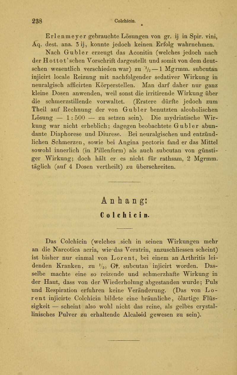 Erlenmeyer gebrauchte Lösungen von gr. ij in Spir. vini, Aq. dest. ana. 3ij, konnte jedoch keinen Erfolg wahrnehmen. Nach Gubler erzeugt das Aconitin (welches jedoch nach der Hottot'sehen Vorschrift dargestellt und somit von dem deut- schen wesentlich verschieden war) zu 'l/2— 1 Mgrmm. subcutan injicirt locale Reizung mit nachfolgender sedativer Wirkung in neuralgisch afficirten Körperstellen. Man darf daher nur ganz kleine Dosen anwenden, weil sonst die irritirende Wirkung über die schmerzstillende vorwaltet. (Erstere dürfte jedoch zum Theil auf Rechnung der von Gubler benutzten alcoholischen Lösung — 1: 500 — zu setzen sein). Die mydriatische Wir- kung war nicht erheblich; dagegen beobachtete Gubler abun- dante Diaphorese und Diurese. Bei neuralgischen und entzünd- lichen Schmerzen, sowie bei Angina pectoris fand er das Mittel sowohl innerlich (in Pillenform) als auch subcutan von günsti- ger Wirkung; doch hält er es nicht für rathsam, 2 Mgrmm. täglich (auf 4 Dosen vertheilt) zu überschreiten. Anhang: Colchicin. Das Colchicin (welches sich in seinen Wirkungen mehr an die Narcotica acria, wie das Veratrin, anzuschliessen scheint) ist bisher nur einmal von Lorent, bei einem an Arthritis lei- denden Kranken, zu V10 Gf. subcutan injicirt worden. Das- selbe machte eine so reizende und schmerzhafte Wirkung in der Haut, dass von der Wiederholung abgestanden wurde; Puls und Respiration erfuhren keine Veränderung. (Das von Lo- rent injicirte Colchicin bildete eine bräunliche, ölartige Flüs- sigkeit — scheint also wohl nicht das reine, als gelbes crystal- linisches Pulver zu erhaltende Alcaloid gewesen zu sein).