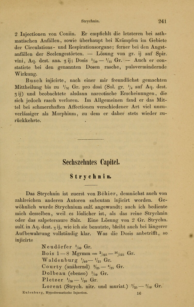2 Injectionen von Coniin. Er empfiehlt die letzteren bei asth- matischen Anfällen, sowie überhaupt bei Krämpfen im Gebiete der Circulations- und Respirationsorgane; ferner bei den Angst- anfällen der Seelengestörten. — Lösung von gr. ij auf Spir. vini, Aq. dest. ana. 3 ij; Dosis J/3o — Vi 5 Gr. — Auch er con- statirte bei den genannten Dosen rasche, pulsvermindernde Wirkung. Busch injicirte, nach einer mir freundlichst gemachten Mittheilung bis zu Vse Gr. pro dosi (Sol. gr. J/4 auf Aq. dest. 3 ij) und beobachtete alsdann narcotische Erscheinungen, die sich jedoch rasch verloren. Im Allgemeinen fand er das Mit- tel bei schmerzhaften Affectionen verschiedener Art viel unzu- verlässiger als Morphium, zu dem er daher stets wieder zu- rückkehrte. Sechszehntes Gapitel. Strychnin. Das Strychnin ist zuerst von Behier, demnächst auch von zahlreichen anderen Autoren subcutan injicirt worden. Ge- wöhnlich wurde Strychnium sulf. angewandt; auch ich bediente mich desselben, weil es löslicher ist, als das reine Strychnin oder das salpetersaure Salz. Eine Lösung von 2 Gr. Strychn. sulf. in Aq. dest. * ij, wie ich sie benutzte, bleibt auch bei längerer Aufbewahrung vollständig klar. Was die Dosis anbetrifft, so injicirte Neudörfer 1/40 Gr. Bois 1 — 8 Mgrmm= 2/125— 16/i25 Gr. Waidenburg ]/4o—V25 Gr. Courty (anähernd) V25 — %5 Gr. Dolbeau (ebenso) V10 Gr. Pletzer V30 — V20 Gr. Lorent (Strych. nitr. und muriat.) V25—V10 Gr. Eulen bürg, Hypodermatische Injection. Iß -