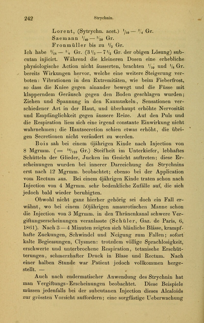 Lorent, (Sytrychn. acet.) '/,0— l/4 Gr. Saemann %0 — iy20 Gr. Fronmüller bis zu V2 Gr. Ich habe 718— l/8 Gr. (3 V3 — 7V2 Gr. der obigen Lösung) sub- cutan injicirt. Während die kleineren Dosen eine erhebliche physiologische Action nicht äusserten, brachten Vi0 und Vs Gr. bereits Wirkungen hervor, welche eine weitere Steigerung ver- boten : Vibrationen in den Extremitäten, wie beim Fieberfrost, so dass die Kniee gegen ainander bewegt und die Füsse mit klapperndem Geräusch gegen den Boden geschlagen wurden; Ziehen und Spannung in den Kaumuskeln, Sensationen ver- schiedener Art in der Haut, und überhaupt erhöhte Nervosität und Empfänglichkeit gegen äussere Reize. Auf den Puls und die Respiration Hess sich eine irgend constante Einwirkung nicht wahrnehmen; die Hautsecretion schien etwas erhöht, die übri- gen Secretionen nicht verändert zu werden. Bois sah bei einem 6jährigen Kinde nach Injection von 8 Mgrmm. (== l6/l25 Gr.) Steifheit im Unterkiefer, lebhaftes Schütteln der Glieder, Jucken im Gesicht auftreten; diese Er- scheinungen wurden bei innerer Darreichung des Strychnins erst nach 12 Mgrmm. beobachtet; ebenso bei der Application vom Rectum aus. Bei einem 4jährigen Kinde traten schon nach Injection von 4 Mgrmm. sehr bedenkliche Zufälle auf, die sich jedoch bald wieder beruhigten. Obwohl nicht ganz hierher gehörig sei doch ein Fall er- wähnt, wo bei einem 50jährigen amaurotischen Manne schon die Injection von 3 Mgrmm. in den Thränenkanal schwere Ver- giftungserscheinungen veranlasste (Schüler, Gaz. de Paris, 6, 1861). Nach 3 — 4 Minuten zeigten sich bläuliche Blässe, krampf- hafte Zuckungen, Schwindel und Neigung zum Fallen; sofort kalte Begiessungen, Clysmen: trotzdem völlige Sprachlosigkeit, erschwerte und unterbrochene Respiration, tetanisehe Erschüt- terungen, schmerzhafter Druck in Blase und Rectum. Nach einer halben Stunde war Patient jedoch vollkommen herge- stellt. — Auch nach endermatischer Anwendung des Strychnin hat man Vergiftungs - Erscheinungen beobachtet. Diese Beispiele müssen jedenfalls bei der subcutanen Injection dieses Alcaloids zur grössten Vorsicht auffordern; eine sorgfästige Ueberwachung