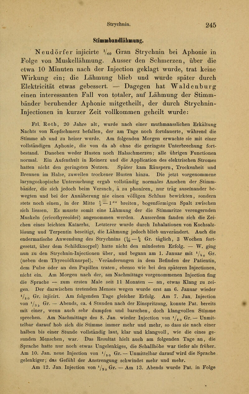 Stimmbaudlähmung. Neudörfer injicirte 1/40 Gran Strychnin bei Aphonie in Folge von Muskellähmung. Ausser den Schmerzen, über die etwa 10 Minuten nach der Injection geklagt wurde, trat keine Wirkung ein; die Lähmung blieb und wurde später durch Elektricität etwas gebessert. —- Dagegen hat Waidenburg einen interessanten Fall von totaler, auf Lähmung der Stimm- bänder beruhender Aphonie mitgetheilt, der durch Strychnin- Injectionen in kurzer Zeit vollkommen geheilt wurde: Frl. Eoth, 20 Jahre alt, wurde nach einer muthmaasslichen Erkältung Nachts von Kopfschmerz befallen, der am Tage noch fortdauerte, während die Stimme ab und zu heiser wurde. Am folgenden Morgen erwachte sie mit einer vollständigen Aphonie, die von da ab ohne die geringste Unterbrechung fort- bestand. Daneben weder Husten noch Halsschmerzen; alle übrigen Functionen normal. Ein Aufenthalt in Reinerz und die Application des elektrischen Stromes hatten nicht den geringsten Nutzen. Später kam Räuspern, Trockenheit und Brennen im Halse, zuweilen trockener Husten hinzu. Die jetzt vorgenommene laryngoskopische Untersuchung ergab vollständig normales Ansehen der Stimm- bänder, die sich jedoch beim Versnch, ä zu phoniren, nur trag auseinander be- wegten und bei der Annäherung nie einen völligen Schluss bewirkten, sondern stets noch einen, in der Mitte \ — 1' breiten, bogenförmigen Spalt zwischen sich Hessen. Es musste somit eine Lähmung der die Stimmritze verengernden Muskeln (cricothyreoidei) angenommen werden. Ausserdem fanden sich die Zei- chen eines leichten Katarrhs. Letzterer wurde durch Inhalationen von Kochsalz- lösung und Terpentin beseitigt, die Lähmung jedoch blieb unverändert. Auch die endermatische Anwendung des Stryehnins (^ — % Gr. täglich, 3 Wochen fort- gesetzt, über dem Schildknorpel) hatte nicht den mindesten Erfolg. — W. ging nun zu den Strychnin-Injectionen über, und begann am 1. Januar mit l/io Gr. (neben dem Thyreoidknorpel). Veränderungen in dem Befinden der Patientin, dem Pulse oder an den Pupillen traten, ebenso wie bei den späteren Injectionen, nicht ein. Am Morgen nach der, am Nachmittage vorgenommenen Injection fing die Sprache — zum ersten Male seit 11 Monaten — an, etwas Klang zu zei- gen. Der dazwischen tretenden Menses wegen wurde erst am 6. Januar wieder l/30 Gr. injicirt. Am folgenden Tage gleicher Erfolg. Am 7. Jan. Injection von l/3 s Gr. — Abends, ca. 4 Stunden nach der Einspritzung, konnte Pat. bereits mit einer, wenn auch sehr dumpfen und barschen, doch klangvollen Stimme sprechen. Am Nachmittage des 8. Jan. wieder Injection von '/10 Gr.— Unmit- telbar darauf hob sich die Stimme immer mehr und mehr, so dass sie nach einer halben bis einer Stunde vollständig laut, klar und klangvoll, wie die eines ge- sunden Menschen, war. Das Resultat hielt auch am folgenden Tage an, die Sprache hatte nur noch etwas Ungelenkiges, die Schallhöhe war tiefer als früher. Am 10. Jan. neue Injection von '/so ^r.— Unmittelbar darauf wird die Sprache gelenkiger; das Gefühl der Anstrengung schwindet mehr und mehr. Am 12. Jan. Injection von '/2o Gr. — Am 13. Abends wurde Pat. in Folge