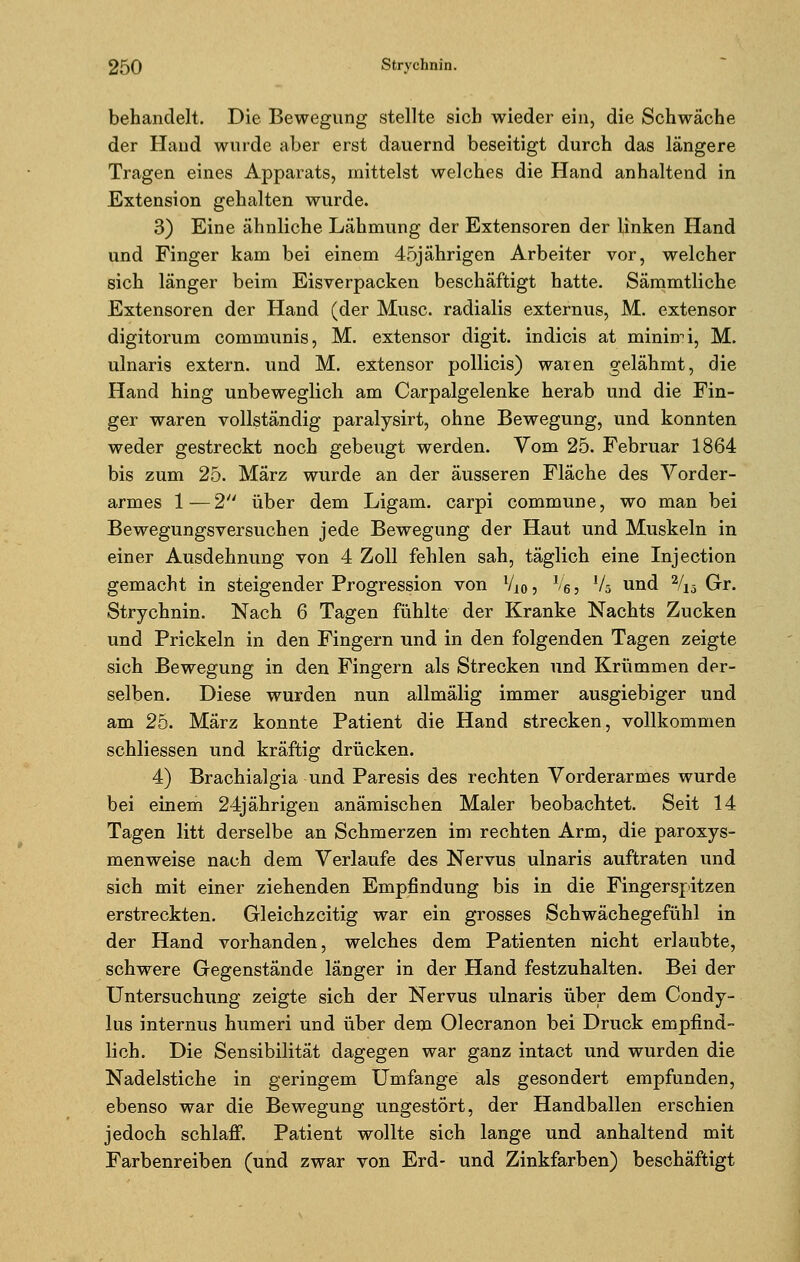 behandelt. Die Bewegung stellte sich wieder ein, die Schwäche der Hand wurde aber erst dauernd beseitigt durch das längere Tragen eines Apparats, mittelst welches die Hand anhaltend in Extension gehalten wurde. 3) Eine ähnliche Lähmung der Extensoren der linken Hand und Finger kam bei einem 45jährigen Arbeiter vor, welcher sich länger beim Eisverpacken beschäftigt hatte. Sämmtliche Extensoren der Hand (der Muse, radialis externus, M. extensor digitorum communis, M. extensor digit. indicis at minimi, M. ulnaris extern, und M. extensor pollicis) waten gelähmt, die Hand hing unbeweglich am Carpalgelenke herab und die Fin- ger waren vollständig paralysirt, ohne Bewegung, und konnten weder gestreckt noch gebeugt werden. Vom 25. Februar 1864 bis zum 25. März wurde an der äusseren Fläche des Vorder- armes 1 — 2 über dem Ligam. carpi commune, wo man bei Bewegungsversuchen jede Bewegung der Haut und Muskeln in einer Ausdehnung von 4 Zoll fehlen sah, täglich eine Injection gemacht in steigender Progression von lli0, V6, V5 und 2/Vo Gr. Strychnin. Nach 6 Tagen fühlte der Kranke Nachts Zucken und Prickeln in den Fingern und in den folgenden Tagen zeigte sich Bewegung in den Fingern als Strecken und Krümmen der- selben. Diese wurden nun allmälig immer ausgiebiger und am 25. März konnte Patient die Hand strecken, vollkommen schliessen und kräftig drücken. 4) Brachialgia und Paresis des rechten Vorderarmes wurde bei einem 24jährigen anämischen Maler beobachtet. Seit 14 Tagen litt derselbe an Schmerzen im rechten Arm, die paroxys- menweise nach dem Verlaufe des Nervus ulnaris auftraten und sich mit einer ziehenden Empfindung bis in die Fingerspitzen erstreckten. Gleichzeitig war ein grosses Schwächegefühl in der Hand vorhanden, welches dem Patienten nicht erlaubte, schwere Gegenstände länger in der Hand festzuhalten. Bei der Untersuchung zeigte sich der Nervus ulnaris über dem Condy- lus internus humeri und über dem Olecranon bei Druck empfind- lich. Die Sensibilität dagegen war ganz intact und wurden die Nadelstiche in geringem Umfange als gesondert empfunden, ebenso war die Bewegung ungestört, der Handballen erschien jedoch schlaff. Patient wollte sich lange und anhaltend mit Farbenreiben (und zwar von Erd- und Zinkfarben) beschäftigt