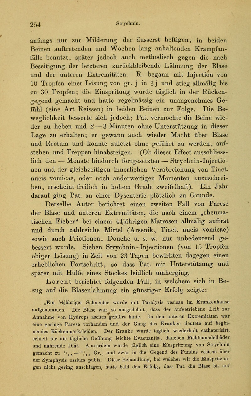 anfangs nur zur Milderung der äusserst heftigen, in beiden Beinen auftretenden und Wochen lang anhaltenden Krampfan- fälle benutzt, später jedoch auch methodisch gegen die nach Beseitigung der letzteren zurückbleibende Lähmung der Blase und der unteren Extremitäten. R. begann mit lnjection von 10 Tropfen einer Lösung von gr. j in 3 j und stieg allmälig bis zu 30 Tropfen; die Einspritung wurde täglich in der Rücken- gegend gemacht und hatte regelmässig ein unangenehmes Ge- fühl (eine Art Reissen) in beiden Beinen zur Folge. Die Be- weglichkeit besserte sich jedoch; Pat. vermochte die Beine wie- der zu heben und 2— 3 Minuten ohne Unterstützung in dieser Lage zu erhalten; er gewann auch wieder Macht über Blase und Rectum und konnte zuletzt ohne geführt zu werden, auf- stehen und Treppen hinabsteigen. (Ob dieser Effect ausschliess- lich den — Monate hindurch fortgesetzten — Strychnin-Injectio- nen und der gleichzeitigen innerlichen Verabreichung von Tinct. nucis vomicae, oder noch anderweitigen Momenten zuzuschrei- ben, erscheint freilich in hohem Grade zweifelhaft). Ein Jahr darauf ging Pat. an einer Dysenterie plötzlich zu Grunde. Derselbe Autor berichtet einen zweiten Fall von Parese der Blase und unteren Extremitäten, die nach einem „rheuma- tischen Fieber bei einem 44jährigen Matrosen allmälig auftrat und durch zahlreiche Mittel (Arsenik, Tinct. nucis vomicae) sowie auch Frictionen, Douche u. s. w. nur unbedeutend ge- bessert wurde. Sieben Strychnin-Injectionen (von 15 Tropfen obiger Lösung) in Zeit von 23 Tagen bewirkten dagegen einen erheblichen Fortschritt, so dass Pat. mit Unterstützung und später mit Hülfe eines Stockes leidlich umherging. Lorent berichtet folgenden Fall, in welchem sich in Be- zug auf die Blasenlähmung ein günstiger Erfolg zeigte: „Ein 54jähriger Schneider wurde mit Paralysis vesicae im Krankenhause aufgenommen. Die Blase war so ausgedehnt, dass der aufgetriebene Leib zur Annahme von Hydrops ascites geführt hatte. In den unteren Extremitäten war eine geringe Parese vorhanden und der Gang des Kranken deutete auf begin- nendes Eückenmarksleiden. Der Kranke wurde täglich wiederholt catheterisirt, erhielt für die tägliche Oeffnung leichte Evacuantia, daneben Fichtennadelbäder und nährende Diät. Ausserdem wurde täglitfh eine Einspritzung von Strychnin gemacht zu 725— '/, 8 Gr., und zwar in die Gegend des Fundus vesicae über der Symphysis ossium pubis. Diese Behandlung, bei welcher wir die Einspritzun- gen nicht gering anschlagen, hatte bald den Erfolg, dass Pat. die Blase bis auf