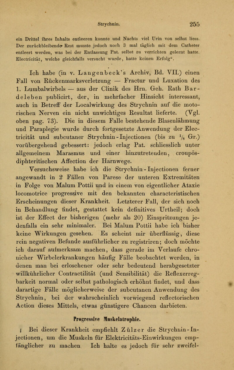 ein Drittel ihres Inhalts entleeren konnte und Nachts viel Urin von selbst Hess. Der zurückbleibende* Rest musste jedoch noch 3 mal täglich mit dem Catheter entleert werden, was bei der Entlassung Pat. selbst zu verrichten gelernt hatte. Electricität, welche gleichfalls versucht wurde, hatte keinen Erfolg. Ich habe (in v. Langenbeck's Archiv, Bd. VII.) einen Fall von Rückenmarksverletzung — Fractur und Luxation des 1. Lumbaiwirbels — aus der Clinik des Hrn. Geh. Rath Bar- deleben publicirt, der, in mehrfacher Hinsicht interessant, auch in Betreff der Localwirkung des Strychnin auf die moto- rischen Nerven ein nicht unwichtiges Resultat lieferte. (Vgl. oben pag. 73). Die in diesem Falle bestehende Blasenlähmung und Paraplegie wurde durch fortgesetzte Anwendung der Elec- tricität und subcutaner Strychnin-Injectionen (bis zu % Gr.) vorübergehend gebessert: jedoch erlag Pat. schliesslich unter allgemeinem Marasmus und einer hinzutretenden, croupös- diphteritischen Affection der Harnwege. Versuchsweise habe ich die Strychnin-Inj ectionen ferner angewandt in 2 Fällen von Parese der unteren Extremitäten in Folge von Malum Pottii und in einem von eigentlicher Ataxie locomotrice progressive mit den bekannten characteristischen Erscheinungen dieser Krankheit. Letzterer Fall, der sich noch in Behandlung findet, gestattet kein definitives Urtheil; doch ist der Effect der bisherigen (mehr als 20) Einspritzungen je- denfalls ein sehr minimaler. Bei Malum Pottii habe ich bisher keine Wirkungen gesehen. Es scheint mir überflüssig, diese rein negativen Befunde ausführlicher zu registriren; doch möchte ich darauf aufmerksam machen, dass gerade im Verlaufe chro- nicher Wirbelerkrankungen häufig Fälle beobachtet werden, in denen man bei erloschener oder sehr bedeutend herabgesetzter willkührlicher Contractilität (und Sensibilität) die Reflexerreg- barkeit normal oder selbst pathologisch erhöhnt findet, und dass darartige Fälle möglicherweise der subcutanen Anwendung des Strychnin, bei der wahrscheinlich vorwiegend reflectorischen Action dieses Mittels, etwas günstigere Chancen darbieten. Progressive Mnskelatrophie. I Bei dieser Krankheit empfiehlt Zülzer die Strychnin - In- jectionen, um die Muskeln für Elektricitäts-EinWirkungen emp- fänglicher zu machen. Ich halte es jedoch für sehr zweifei-