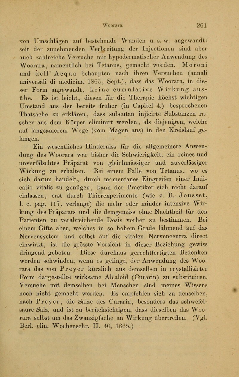 von Umschlägen auf bestehende Wunden u. s. w. angewandt: seit der zunehmenden Verbreitung der Injectionen sind aber auch zahlreiche Versuche mit hypodermatischer Anwendung des Woorara, namentlich bei Tetanus, gemacht worden. Moroni und cleir Acqua behaupten nach ihren Versuchen (annali universali di medicina 1863, Sept.), dass das Woorara, in die- ser Form angewandt, keine cumulative Wirkung aus- übe. Es ist leicht, diesen für die Therapie höchst wichtigen Umstand aus der bereits früher (in Capitel 4.) besprochenen Thatsache zu erklären, dass subcutan injicirte Substanzen ra- scher aus dem Körper eliminirt werden, als diejenigen, welche auf langsamerem Wege (vom Magen aus) in den Kreislauf ge- langen. Ein wesentliches Hinderniss für die allgemeinere Anwen- dung des Woorara war bisher die Schwierigkeit, ein reines und unverfälschtes Präparat von gleichmässiger und zuverlässiger Wirkung zu erhalten. Bei einem Falle von Tetanus, wo es sich darum handelt, durch momentanes Eingreifen einer Indi- catio vitalis zu genügen, kann der Practiker sich nicht darauf einlassen, erst durch Thierexperimente (wie z. B. Jousset, 1. c. pag. 117, verlangt) die mehr oder minder intensive Wir- kung des Präparats und die demgemäss ohne Nachtheil für den Patienten zu verabreichende Dosis vorher zu bestimmen. Bei einem Gifte aber, welches in so hohem Grade lähmend auf das Nervensystem und selbst auf die vitalen Nervencentra direct einwirkt, ist die grösste Vorsicht in dieser Beziehung gewiss dringend geboten. Diese durchaus gerechtfertigten Bedenken werden schwinden, wenn es gelingt, der Anwendung des Woo- rara das von Preyer kürzlich aus demselben in crystallisirter Form dargestellte wirksame Alcaloid (Curarin) zu substituiren. Versuche mit demselben bei Menschen sind meines Wissens noch nicht gemacht worden. Es empfehlen sich zu denselben, nach Preyer, die Salze des Curarin, besonders das schwefel- saure Salz, und ist zu berücksichtigen, dass dieselben das Woo- rara selbst um das Zwanzigfache an Wirkung übertreffen. (Vgl. Berl. clin. Wochenschr. II. 40, 1865.)