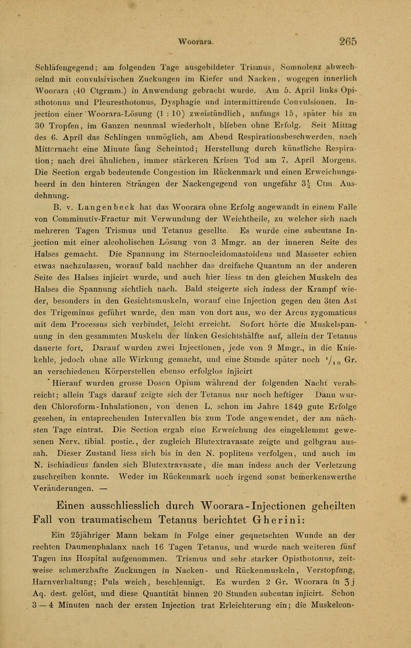 Schläfengegend; am folgenden Tage ausgebildeter Trismus, Sonmolenz abwech- selnd mit convulsivischen Zuckungen im Kiefer und Nacken, wogegen innerlich Woorara (40 Ctgrmm.) in Anwendung gebracht wurde. Am 5. April links Opi- sthotonus und Pleuresthotonus, Dysphagie und intermittirende Convulsionen. In- jection einer Woorara-Lösung (1:10) zweistündlich, anfangs 15, später bis zu 30 Tropfen, im Ganzen neunmal wiederholt, blieben ohne Erfolg. Seit Mittag des 6. April das Schlingen unmöglich, am Abend Respirationsbeschwerden, nach' Mitternacht eine Minute lang Scheintod; Herstellung durch künstliche Respira- tion; nach drei ähnlichen, immer stärkeren Krisen Tod am 7. April Morgens. Die Section ergab bedeutende Congestion im Rückenmark und einen Erweichungs- heerd in den hinteren Strängen der Nackengegend von ungefähr 3| Ctm. Aus- dehnung. B. v. Langenbeck hat das Woorara ohne Erfolg angewandt in einem Falle von Comminutiv-Fractur mit Verwundung der Weichtheile, zu welcher sich nach mehreren Tagen Trismus und Tetanus gesellte. Es wurde eine subcutane In- jection mit einer alcoholischen Lösung von 3 Mmgr. an der inneren Seite des Halses gemacht. Die Spannung im Sternocleidomastoideus und Masseter schien etwas nachzulassen, worauf bald nachher das dreifache Quantum an der anderen Seite des Halses injicirt wurde, und auch hier liess tn den gleichen Muskeln des Halses die Spannung sichtlich nach. Bald steigerte sich indess der Krampf wie- der, besonders in den Gesichtsmuskeln, worauf eine Injection gegen den 3ten Ast des Trigeminus geführt wnrde, den man von dort aus, wo der Arcus zygomaticus mit dem Processus sich verbindet, leicht erreicht. Sofort hörte die Muskelspan- nung in den gesammten Muskeln der linken Gesichtshälfte auf, allein der Tetanus dauerte fort. Darauf wurden zwei Injectionen, jede von 9 Mmgr., in die Knie- kehle, jedoch ohne alle Wirkung gemacht, und eine Stunde später noch '/10 Gr. an verschiedenen Körperstellen ebenso erfolglos injicirt * Hierauf wurden grosse Dosen Opium während der folgenden Nacht verab- reicht; allein Tags darauf zeigte sich der Tetanus nur noch heftiger Dann wur- den Chloroform-Inhalationen, von denen L. schon im Jahre 1849 gute Erfolge gesehen, in entsprechenden Intervallen bis zum Tode angewendet, der am näch- sten Tage eintrat. Die Section ergab eine Erweichung des eingeklemmt gewe- senen Nerv, tibial. postic., der zugleich Blutextravasate zeigte und gelbgrau aus- sah. Dieser Zustand liess sich bis in den N. popliteus verfolgen, und auch im N. ischiadicus fanden sich Blutextravasate, die man indess auch der Verletzung zuschreiben konnte. Weder im Rückenmark noch irgend sonst bemerkenswerthe Veränderungen. — Einen ausschliesslich durch Woorara-Injectionen geheilten Fall von traumatischem Tetanus berichtet Gherini: Ein 25jähriger Mann bekam in Folge einer gequetschten Wunde an der rechten Daumenphalanx nach 16 Tagen Tetanus, und wurde nach weiteren fünf Tagen ins Hospital aufgenommen. Trismus und sehr starker Opisthotonus, zeit- weise schmerzhafte Zuckungen in Nacken- und Rückenmuskeln, Verstopfung, Harnverhaltung; Puls weich, beschleunigt. Es wurden 2 Gr. Woorara in 3j Aq. dest. gelöst, und diese Quantität binnen 20 Stunden subcutan injicirt. Schon 3 — 4 Minuten nach der ersten Injection trat Erleichterung ein; die Muskelcon-