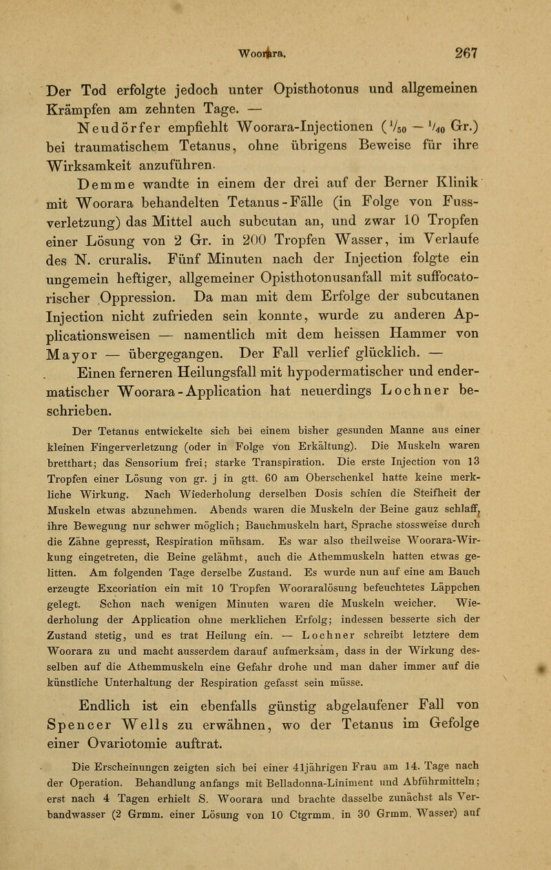 Der Tod erfolgte jedoch unter Opisthotonus und allgemeinen Krämpfen am zehnten Tage. — Neudörfer empfiehlt Woorara-Injectionen (V5o — %o Gr.) bei traumatischem Tetanus, ohne übrigens Beweise für ihre Wirksamkeit anzuführen. Demme wandte in einem der drei auf der Berner Klinik mit Woorara behandelten Tetanus - Fälle (in Folge von Fuss- verletzung) das Mittel auch subcutan an, und zwar 10 Tropfen einer Lösung von 2 Gr. in 200 Tropfen Wasser, im Verlaufe des N. cruralis. Fünf Minuten nach der Injection folgte ein ungemein heftiger, allgemeiner Opisthotonusanfall mit suflfocato- rischer Oppression. Da man mit dem Erfolge der subcutanen Injection nicht zufrieden sein konnte, wurde zu anderen Ap- plicationsweisen — namentlich mit dem heissen Hammer von Mayor — übergegangen. Der Fall verlief glücklich. — Einen ferneren Heilungsfall mit hypodermatischer und ender- matischer Woorara - Application hat neuerdings Lochner be- schrieben. Der Tetanus entwickelte sich bei einem bisher gesunden Manne aus einer kleinen Fingerverletzung (oder in Folge von Erkältung). Die Muskeln waren bretthart; das Sensorium frei; starke Transpiration. Die erste Injection von 13 Tropfen einer Lösung von gr. j in gtt. 60 am Oberschenkel hatte keine merk- liche Wirkung. Nach Wiederholung derselben Dosis schien die Steifheit der Muskeln etwas abzunehmen. Abends waren die Muskeln der Beine gauz schlaff, ihre Bewegung nur schwer möglich; Bauchmuskeln hart, Sprache stossweise durch die Zähne gepresst, Respiration mühsam. Es war also theilweise Woorara-Wir- kung eingetreten, die Beine gelähmt, auch die Athemmuskeln hatten etwas ge- litten. Am folgenden Tage derselbe Zustand. Es wurde nun auf eine am Bauch erzeugte Excoriation ein mit 10 Tropfen Wooraralösung befeuchtetes Läppchen gelegt. Schon nach wenigen Minuten waren die Muskeln weicher. Wie- derholung der Application ohne merklichen Erfolg; indessen besserte sich der Zustand stetig, und es trat Heilung ein. — Lochner schreibt letztere dem Woorara zu und macht ausserdem darauf aufmerksam, dass in der Wirkung des- selben auf die Athemmuskeln eine Gefahr drohe und man daher immer auf die künstliche Unterhaltung der Respiration gefasst sein müsse. Endlich ist ein ebenfalls günstig abgelaufener Fall von Spencer Wells zu erwähnen, wo der Tetanus im Gefolge einer Ovariotomie auftrat. Die Erscheinungen zeigten sich bei einer 41jährigen Frau am 14. Tage nach der Operation. Behandlung anfangs mit Belladonna-Liniment und Abführmitteln; erst nach 4 Tagen erhielt S. Woorara und brachte dasselbe zunächst als Ver- bandwasser (2 Grmm. einer Lösung von 10 Ctgrmm. in 30 Grmm. Wasser) auf