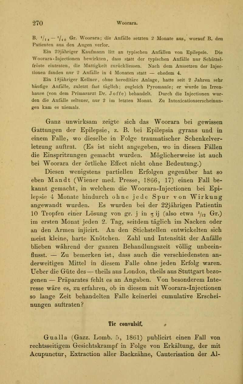 B. '/|S— '/io ®r- Woorara; die Anfälle setzten 2 Monate aus, worauf B. den Parienten aus den Augen verlor. Ein 29jähriger Kaufmann litt an typischen Anfällen von Epilepsie. Die Woorara-Injectionen bewirkten, dass statt der typischen Anfälle nur Schüttel- fröste eintraten, die Mattigkeit zurückliessen. Nach dem Aussetzen der Injec- tionen fanden nur 2 Anfälle in 4 Monaten statt — ehedem 4. Ein 18jähriger Kellner, ohne hereditäre Anlage, hatte seit 2 Jahren sehr häufige Anfälle, zuletzt fast täglich; zugleich Pyromanie; er wurde im Irren- hause (von dem Primararzt Dr. Joffe) behandelt. Durch die Injectionen wur- den die Anfälle seltener, nur 2 im letzten Monat. Zu Intoxicationserscheinun- gen kam es niemals. Ganz unwirksam zeigte sich das Woorara bei gewissen Gattungen der Epilepsie, z. B. bei Epilepsia gyrans und in einem Falle, wo dieselbe in Folge traumatischer Schenkelver- letzung auftrat. (Es ist nicht angegeben, wo in diesen Fällen die Einspritzungen gemacht wurden. Möglicherweise ist auch bei Woorara der örtliche Effect nicht ohne Bedeutung.) Diesen wenigstens partiellen Erfolgen gegenüber hat so eben Mandt (Wiener med. Presse, 1866, 17) einen Fall be- kannt gemacht, in welchem die Woorara-Injectionen bei Epi- lepsie 4 Monate hindurch ohne jede Spur von Wirkung angewandt wurden. Es wurden bei der 22jährigen Patientin 10 Tropfen einer Lösung von gr. j in 5 ij (also etwa 1/i2 Gr.) im ersten Monat jeden 2. Tag, seitdem täglich im Nacken oder an den Armen injicirt. An den Stichstellen entwickelten sich meist kleine, harte Knötchen. Zahl und Intensität der Anfälle blieben während der ganzen Behandlungszeit völlig unbeein- flusst. — Zu bemerken ist, dass auch die verschiedensten an- derweitigen Mittel in diesem Falle ohne jeden Erfolg waren. Ueber die Güte des — theils aus London, theils aus Stuttgart bezo- genen — Präparates fehlt es an Angaben. Von besonderem Inte- resse wäre es, zu erfahren, ob in diesem mit Woorara-Injectionen so lange Zeit behandelten Falle keinerlei cumulative Erschei- nungen auftraten? Tic conmlsif, # Gualla (Gazz. Lomb. 5, 1861) publicirt einen Fall von rechtsseitigem Gesichtskrampf in Folge von Erkältung, der mit Acupunctur, Extraction aller Backzähne, Cauterisation der AI-
