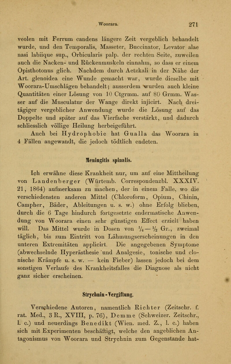 veolen mit Ferrum candens längere Zeit vergeblich behandelt wurde, und den Temporaiis, Masseter, Buccinator, Levator alae nasi labiique sup., Orbicularis palp. der rechten Seite, zuweilen auch die Nacken- und Rückenmuskeln einnahm, so dass er einem Opisthotonus glich. Nachdem durch Aetzkali in der Nähe der Art. glenoidea eine Wunde gemacht war, wurde dieselbe mit Woorara-Umschlägen behandelt; ausserdem 'wurden auch kleine Quantitäten einer Lösung von 10 Ctgrmm. auf 80 Grmm. Was- ser auf die Musculatur der Wange direkt injicirt. Nach drei- tägiger vergeblicher Anwendung wurde die Lösung auf das Doppelte und spater auf das Vierfache verstärkt, und dadurch schliesslich völlige Heilung herbeigeführt. Auch bei Hydrophobie hat Gualla das Woorara in 4 Fällen angewandt, die jedoch tödtlich endeten. Meningitis spinalis. Ich erwähne diese Krankheit nur, um auf eine Mittheilung von Landenberger (Würtemb. Correspondenzbl. XXXIV. 21, 1864) aufmerksam zu machen, der in einem Falle, wo die verschiedensten anderen Mittel (Chloroform, Opium, Chinin, Campher, Bäder, Ableitungen u. s. w.) ohne Erfolg blieben, durch die 6 Tage hindurch fortgesetzte endermatische Anwen- dung von Woorara einen sehr günstigen Effect erzielt haben will. Das Mittel wurde in Dosen von V4 — V2 Gr., zweimal täglich, bis zum Eintritt von Lähmungserscheinungen in den unteren Extremitäten applicirt. Die angegebenen Symptome (abwechselnde Hyperästhesie und Analgesie, tonische und clo- nische Krämpfe u. s. w. — kein Fieber) lassen jedoch bei dem sonstigen Verlaufe des Krankheitsfalles die Diagnose als nicht ganz sicher erscheinen. Strychiiin - Vergiftung. Verschiedene Autoren, namentlich Richter (Zeitschr. f. rat. Med., 3 R., XVIII, p. 76), Demme (Schweizer. Zeitschr., 1. c.) und neuerdings Benedikt (Wien. med. Z., 1. c.) haben sich mit Experimenten beschäftigt, welche den angeblichen An- tagonismus von Woorara und Strychnin zum Gegenstande hat-