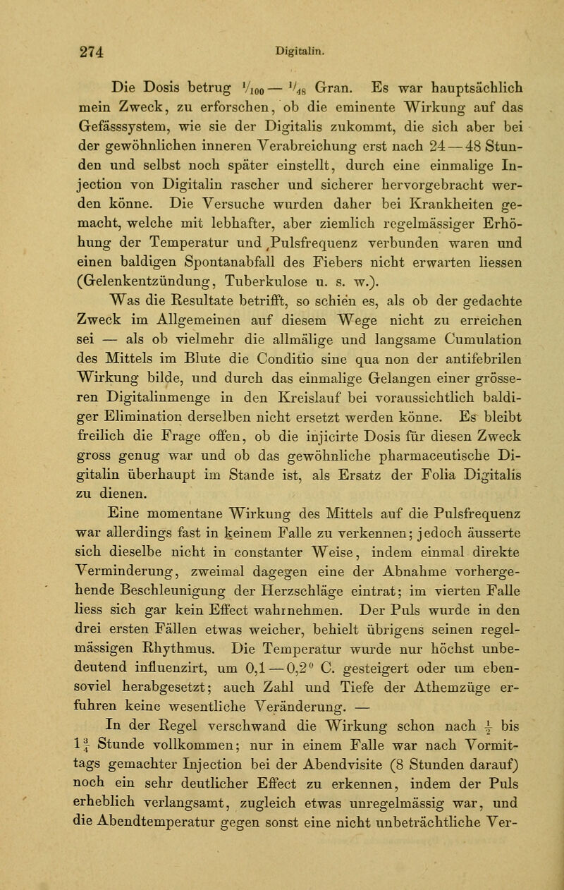 Die Dosis betrug l/m— ^s Gran. Es war hauptsächlich mein Zweck, zu erforschen, ob die eminente Wirkung auf das Gefässsystem, wie sie der Digitalis zukommt, die sich aber bei der gewöhnlichen inneren Verabreichung erst nach 24— 48 Stun- den und selbst noch später einstellt, durch eine einmalige In- jection von Digitalin rascher und sicherer hervorgebracht wer- den könne. Die Versuche wurden daher bei Krankheiten ge- macht, welche mit lebhafter, aber ziemlich regelmässiger Erhö- hung der Temperatur und Pulsfrequenz verbunden waren und einen baldigen Spontanabfall des Fiebers nicht erwarten Hessen (Gelenkentzündung, Tuberkulose u. s. w.). Was die Resultate betrifft, so schien es, als ob der gedachte Zweck im Allgemeinen auf diesem Wege nicht zu erreichen sei — als ob vielmehr die allmälige und langsame Cumulation des Mittels im Blute die Conditio sine qua non der antifebrilen Wirkung bilde, und durch das einmalige Gelangen einer grösse- ren Digitalinmenge in den Kreislauf bei voraussichtlich baldi- ger Elimination derselben nicht ersetzt werden könne. Es bleibt freilich die Frage offen, ob die injicirte Dosis für diesen Zweck gross genug war und ob das gewöhnliche pharmaceutische Di- gitalin überhaupt im Stande ist, als Ersatz der Folia Digitalis zu dienen. Eine momentane Wirkung des Mittels auf die Pulsfrequenz war allerdings fast in keinem Falle zu verkennen; j edoch äusserte sich dieselbe nicht in constanter Weise, indem einmal direkte Verminderung, zweimal dagegen eine der Abnahme vorherge- hende Beschleunigung der Herzschläge eintrat; im vierten Falle Hess sich gar kein Effect wahrnehmen. Der Puls wurde in den drei ersten Fällen etwas weicher, behielt übrigens seinen regel- mässigen Rhythmus. Die Temperatur wurde nur höchst unbe- deutend influenzirt, um 0,1—0,2° C. gesteigert oder um eben- soviel herabgesetzt; auch Zahl und Tiefe der Athemzüge er- fuhren keine wesentliche Veränderung. — In der Regel verschwand die Wirkung schon nach ^ bis 1J Stunde vollkommen; nur in einem Falle war nach Vormit- tags gemachter Injection bei der Abendvisite (8 Stunden darauf) noch ein sehr deutlicher Effect zu erkennen, indem der Puls erheblich verlangsamt, zugleich etwas unregelmässig war, und die Abendtemperatur gegen sonst eine nicht unbeträchtliche Ver-