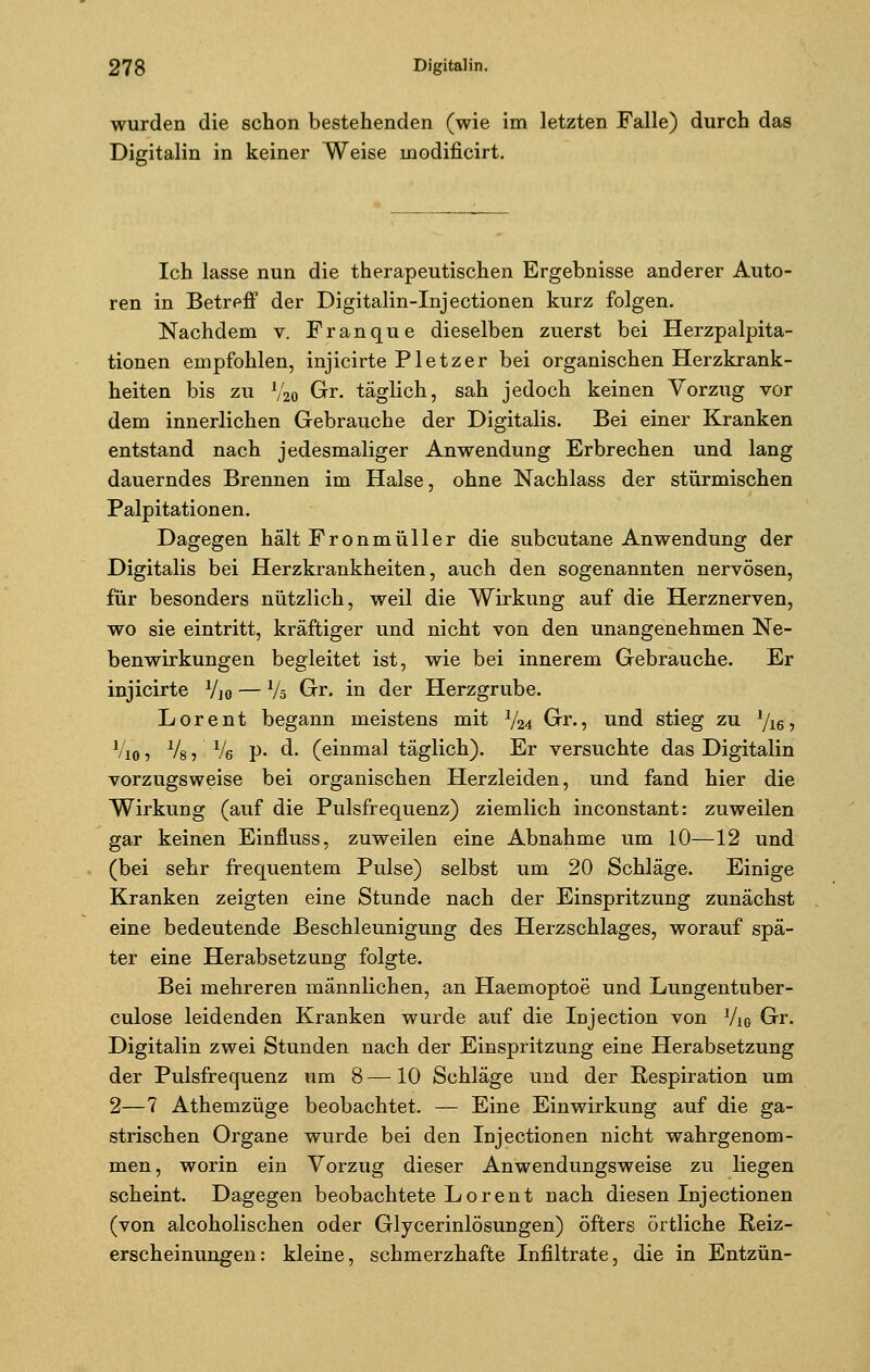 wurden die schon bestehenden (wie im letzten Falle) durch das Digitalin in keiner Weise inodificirt. Ich lasse nun die therapeutischen Ergebnisse anderer Auto- ren in Betreff der Digitalin-Injectionen kurz folgen. Nachdem v. Franque dieselben zuerst bei Herzpalpita- tionen empfohlen, injicirte Pletzer bei organischen Herzkrank- heiten bis zu V20 Gr. täglich, sah jedoch keinen Vorzug vor dem innerlichen Gebrauche der Digitalis. Bei einer Kranken entstand nach jedesmaliger Anwendung Erbrechen und lang dauerndes Brennen im Halse, ohne Nachlass der stürmischen Palpitationen. Dagegen hält Fronmüller die subcutane Anwendung der Digitalis bei Herzkrankheiten, auch den sogenannten nervösen, für besonders nützlich, weil die Wirkung auf die Herznerven, wo sie eintritt, kräftiger und nicht von den unangenehmen Ne- benwirkungen begleitet ist, wie bei innerem Gebrauche. Er injicirte Vjo — Vö Gr. in der Herzgrube. Lorent begann meistens mit V24 Gr., und stieg zu 1/16, Vio 1 % j ' % P* ^' Ceinmal täglich). Er versuchte das Digitalin vorzugsweise bei organischen Herzleiden, und fand hier die Wirkung (auf die Pulsfrequenz) ziemlich inconstant: zuweilen gar keinen Einfluss, zuweilen eine Abnahme um 10—12 und (bei sehr frequentem Pulse) selbst um 20 Schläge. Einige Kranken zeigten eine Stunde nach der Einspritzung zunächst eine bedeutende Beschleunigung des Herzschlages, worauf spä- ter eine Herabsetzung folgte. Bei mehreren männlichen, an Haemoptoe und Lungentuber- culose leidenden Kranken wurde auf die Injection von V10 Gr. Digitalin zwei Stunden nach der Einspritzung eine Herabsetzung der Pulsfrequenz um 8 —10 Schläge und der Respiration um 2—7 Athemzüge beobachtet. — Eine Einwirkung auf die ga- strischen Organe wurde bei den Injectionen nicht wahrgenom- men, worin ein Vorzug dieser Anwendungsweise zu liegen scheint. Dagegen beobachtete Lorent nach diesen Injectionen (von alcoholischen oder Glycerinlösungen) öfters örtliche Reiz- erscheinungen: kleine, schmerzhafte Infiltrate, die in Entzün-