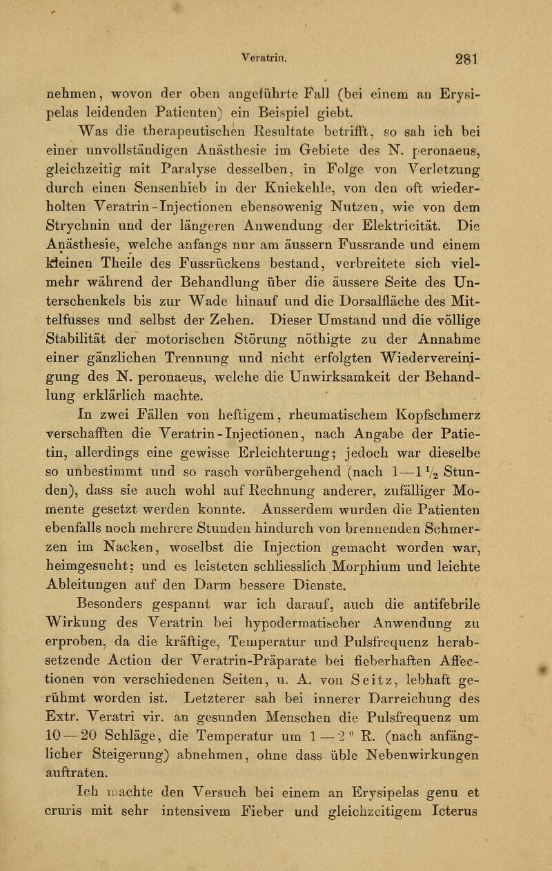 nehmen, wovon der oben angeführte Fall (bei einem an Erysi- pels leidenden Patienten) ein Beispiel giebt. Was die therapeutischen Resultate betrifft, so sah ich bei einer unvollständigen Anästhesie im Gebiete des N. peronaeus, gleichzeitig mit Paralyse desselben, in Folge von Verletzung durch einen Sensenhieb in der Kniekehle, von den oft wieder- holten Veratrin--Injectionen ebensowenig Nutzen, wie von dem Strychnin und der längeren Anwendung der Elektrioität. Die Anästhesie, welche anfangs nur am äussern Fussrande und einem kleinen Theile des Fussrückens bestand, verbreitete sich viel- mehr während der Behandlung über die äussere Seite des Un- terschenkels bis zur Wade hinauf und die Dorsalfläche des Mit- telfusses und selbst der Zehen. Dieser Umstand und die völlige Stabilität der motorischen Störung nöthigte zu der Annahme einer gänzlichen Trennung und nicht erfolgten Wiedervereini- gung des N. peronaeus, welche die Unwirksamkeit der Behand- lung erklärlich machte. In zwei Fällen von heftigem, rheumatischem Kopfschmerz verschafften die Veratrin-Inj ectionen, nach Angabe der Patie- tin, allerdings eine gewisse Erleichterung; jedoch war dieselbe so unbestimmt und so rasch vorübergehend (nach 1—11/2 Stun- den), dass sie auch wohl auf Rechnung anderer, zufälliger Mo- mente gesetzt werden konnte. Ausserdem wurden die Patienten ebenfalls noch mehrere Stunden hindurch von brennenden Schmer- zen im Nacken, woselbst die Injection gemacht worden war, heimgesucht; und es leisteten schliesslich Morphium und leichte Ableitungen auf den Darm bessere Dienste. Besonders gespannt war ich darauf, auch die antifebrile Wirkung des Veratrin bei hypodermatischer Anwendung zu erproben, da die kräftige, Temperatur und Pulsfrequenz herab- setzende Action der Veratrin-Präparate bei fieberhaften Affec- tionen von verschiedenen Seiten, u. A. von Seitz, lebhaft ge- rühmt worden ist. Letzterer sah bei innerer Darreichung des Extr. Veratri vir. an gesunden Menschen die Pulsfrequenz um 10 — 20 Schläge, die Temperatur um 1 — 2° R. (nach anfäng- licher Steigerung) abnehmen, ohne dass üble Nebenwirkungen auftraten. Ich machte den Versuch bei einem an Erysipelas genu et cruris mit sehr intensivem Fieber und gleichzeitigem Icterus