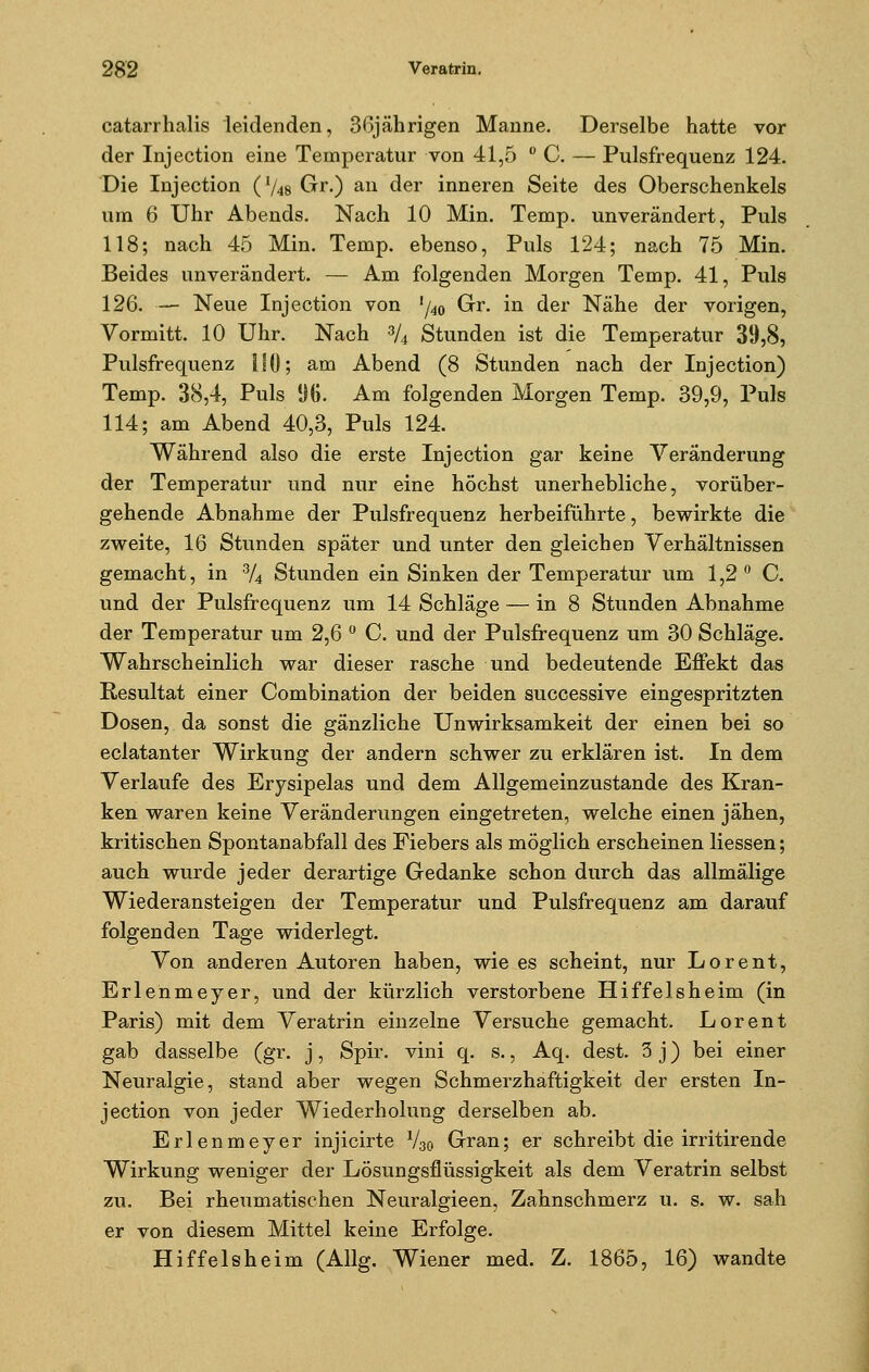 catarrhalis leidenden, 36jährigen Manne. Derselbe hatte vor der Injection eine Temperatur von 41,5 ° C. — Pulsfrequenz 124. Die Injection ('/48Gr.) an der inneren Seite des Oberschenkels um 6 Uhr Abends. Nach 10 Min. Temp. unverändert, Puls 118; nach 45 Min. Temp. ebenso, Puls 124; nach 75 Min. Beides unverändert. — Am folgenden Morgen Temp. 41, Puls 126. — Neue Injection von !/40 Gr. in der Nähe der vorigen, Vormitt. 10 Uhr. Nach 3/4 Stunden ist die Temperatur 39,8, Pulsfrequenz 110; am Abend (8 Stunden nach der Injection) Temp. 38,4, Puls %. Am folgenden Morgen Temp. 39,9, Puls 114; am Abend 40,3, Puls 124. Während also die erste Injection gar keine Veränderung der Temperatur und nur eine höchst unerhebliche, vorüber- gehende Abnahme der Pulsfrequenz herbeiführte, bewirkte die zweite, 16 Stunden später und unter den gleichen Verhältnissen gemacht, in 3/4 Stunden ein Sinken der Temperatur um 1,2° C. und der Pulsfrequenz um 14 Schläge — in 8 Stunden Abnahme der Temperatur um 2,6 ° C. und der Pulsfrequenz um 30 Schläge. Wahrscheinlich war dieser rasche und bedeutende Effekt das Resultat einer Combination der beiden successive eingespritzten Dosen, da sonst die gänzliche Unwirksamkeit der einen bei so eclatanter Wirkung der andern schwer zu erklären ist. In dem Verlaufe des Erysipelas und dem Allgemeinzustande des Kran- ken waren keine Veränderungen eingetreten, welche einen jähen, kritischen Spontanabfall des Fiebers als möglich erscheinen Hessen; auch wurde jeder derartige Gedanke schon durch das allmälige Wiederansteigen der Temperatur und Pulsfrequenz am darauf folgenden Tage widerlegt. Von anderen Autoren haben, wie es scheint, nur Lorent, Erlenmeyer, und der kürzlich verstorbene Hiffelsheim (in Paris) mit dem Veratrin einzelne Versuche gemacht. Lorent gab dasselbe (gr. j, Spir. vini q. s., Aq. dest. 3 j) bei einer Neuralgie, stand aber wegen Schmerzhaftigkeit der ersten In- jection von jeder Wiederholung derselben ab. Erlenmeyer injicirte V30 Gran; er schreibt die irritirende Wirkung weniger der Lösungsflüssigkeit als dem Veratrin selbst zu. Bei rheumatischen Neuralgieen, Zahnschmerz u. s. w. sah er von diesem Mittel keine Erfolge. Hiffelsheim (Allg. Wiener med. Z. 1865, 16) wandte