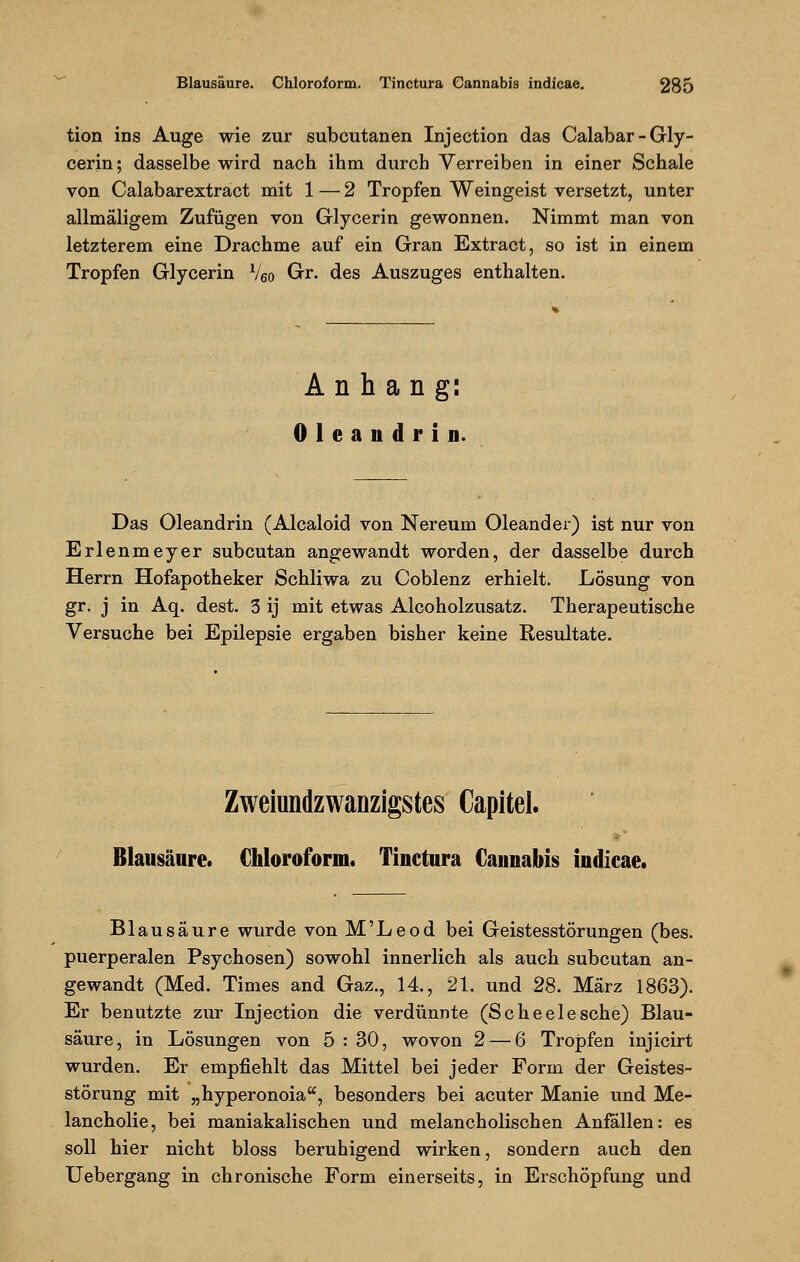 tion ins Auge wie zur subcutanen Injection das Calabar-Gly- cerin; dasselbe wird nach ihm durch Verreiben in einer Schale von Calabarextract mit 1 — 2 Tropfen Weingeist versetzt, unter allmäligem Zufügen von Glycerin gewonnen. Nimmt man von letzterem eine Drachme auf ein Gran Extract, so ist in einem Tropfen Glycerin V6o Gr. des Auszuges enthalten. Anhang: Oleandrin. Das Oleandrin (Alcaloid von Nereum Oleander) ist nur von Erlenmeyer subcutan angewandt worden, der dasselbe durch Herrn Hofapotheker Schliwa zu Coblenz erhielt. Lösung von gr. j in Aq. dest. 3 ij mit etwas Alcoholzusatz. Therapeutische Versuche bei Epilepsie ergaben bisher keine Resultate. Zweiundzwanzigstes Capitel. Blausäure. Chloroform. Tinctura Cannabis indicae. Blausäure wurde von M'Leod bei Geistesstörungen (bes. puerperalen Psychosen) sowohl innerlich als auch subcutan an- gewandt (Med. Times and Gaz., 14, 21. und 28. März 1863). Er benutzte zur Injection die verdünnte (Scheelesche) Blau- säure, in Lösungen von 5:30, wovon 2 — 6 Tropfen injicirt wurden. Er empfiehlt das Mittel bei jeder Form der Geistes- störung mit „hyperonoia, besonders bei acuter Manie und Me- lancholie, bei maniakalischen und melancholischen Anfallen: es soll hier nicht bloss beruhigend wirken, sondern auch den Uebergang in chronische Form einerseits, in Erschöpfung und
