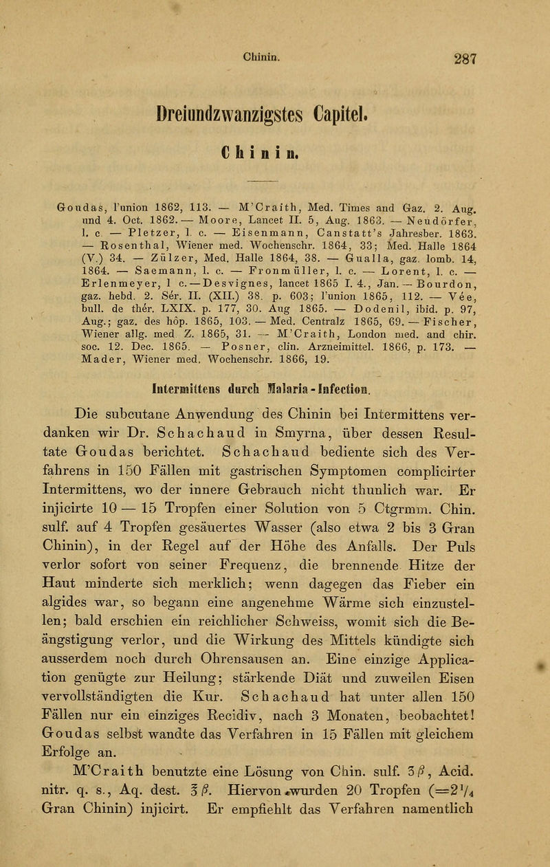 Dreiundzwanzigstes Capitel. Chinin. Goudas, l'union 1862, 113. — M'Craith, Med. Times and Gaz. 2. Aug. und 4. Oct. 1862.— Moore, Lancet II. 5, Aug. 1863. — Neudörfer, 1. c. — Pletzer, 1, c. — Eisenmann, Canstatt's Jahresber. 1863. — Rosenthal, Wiener med. Wochenschr. 1864, 33; Med. Halle 1864 (V.) 34. — Zülzer, Med. Halle 1864, 38. — Gualla, gaz. lomb. 14, 1864. — Saemann, 1. c. — Fronmüller, 1. c. — Lorent, 1. c. — Erlenmeyer, 1 c. — Desvignes, lancet 1865 I. 4., Jan. — Bourdon, gaz. hebd. 2. Ser. IL (XII.) 38. p. 603; l'union 1865, 112. — Vee, bull, de ther. LXIX. p. 177, 30. Aug 1865. — Dodenil, ibid. p. 97, Aug.; gaz. des höp. 1865, 103. — Med. Centralz 1865, 69.— Fischer, Wiener allg. med. Z. 1865, 31. — M'Craith, London med. and chir. soc. 12. Dec. 1865. — Posner, clin. Arzneimittel. 1866, p. 173. — Mader, Wiener med, Wochenschr. 1866, 19. Intermittens durch Malaria-iufection. Die subcutane Anwendung des Chinin bei Intermittens ver- danken wir Dr. Schachaud in Smyrna, über dessen Resul- tate Goudas berichtet. Schachaud bediente sich des Ver- fahrens in 150 Fällen mit gastrischen Symptomen complicirter Intermittens, wo der innere Gebrauch nicht thunlich war. Er injicirte 10 — 15 Tropfen einer Solution von 5 Ctgrmm. Chin. sulf. auf 4 Tropfen gesäuertes Wasser (also etwa 2 bis 3 Gran Chinin), in der Regel auf der Höhe des Anfalls. Der Puls verlor sofort von seiner Frequenz, die brennende Hitze der Haut minderte sich merklich; wenn dagegen das Fieber ein algides war, so begann eine angenehme Wärme sich einzustel- len ; bald erschien ein reichlicher Schweiss, womit sich die Be- ängstigung verlor, und die Wirkung des Mittels kündigte sich ausserdem noch durch Ohrensausen an. Eine einzige Applica- tion genügte zur Heilung; stärkende Diät und zuweilen Eisen vervollständigten die Kur. Schachaud hat unter allen 150 Fällen nur ein einziges Recidiv, nach 3 Monaten, beobachtet! Goudas selbst wandte das Verfahren in 15 Fällen mit gleichem Erfolge an. M'Craith benutzte eine Lösung von Chin. sulf. 3/5, Acid. nitr. q. s., Aq. dest. 3 ß. Hiervon «wurden 20 Tropfen (=2}/4 Gran Chinin) injicirt. Er empfiehlt das Verfahren namentlich