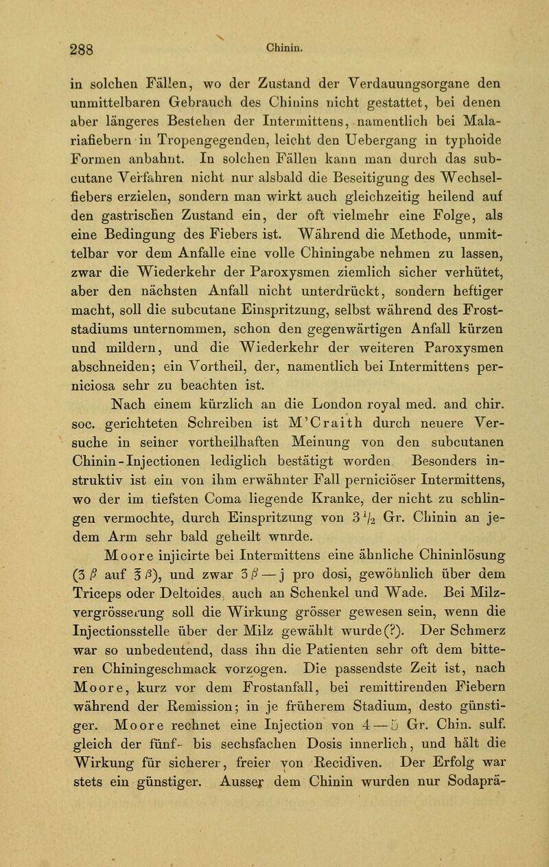 in solchen Fällen, wo der Zustand der Verdauungsorgane den unmittelbaren Gebrauch des Chinins nicht gestattet, bei denen aber längeres Bestehen der Intermittens, namentlich bei Mala- riafiebern in Tropengegenden, leicht den Uebergang in typhoide Formen anbahnt. In solchen Fällen kann man durch das sub- cutane Verfahren nicht nur alsbald die Beseitigung des Wechsel- fiebers erzielen, sondern man wirkt auch gleichzeitig heilend auf den gastrischen Zustand ein, der oft vielmehr eine Folge, als eine Bedingung des Fiebers ist. Während die Methode, unmit- telbar vor dem Anfalle eine volle Chiningabe nehmen zu lassen, zwar die Wiederkehr der Paroxysmen ziemlich sicher verhütet, aber den nächsten Anfall nicht unterdrückt, sondern heftiger macht, soll die subcutane Einspritzung, selbst während des Frost- stadiums unternommen, schon den gegenwärtigen Anfall kürzen und mildern, und die Wiederkehr der weiteren Paroxysmen abschneiden; ein Vortheil, der, namentlich bei Intermittens per- niciosa sehr zu beachten ist. Nach einem kürzlich an die London royal med. and chir. soc. gerichteten Schreiben ist M'Craith durch neuere Ver- suche in seiner vortheilhaften Meinung von den subcutanen Chinin-Injectionen lediglich bestätigt worden, Besonders in- struktiv ist ein von ihm erwähnter Fall perniciöser Intermittens, wo der im tiefsten Coma liegende Kranke, der nicht zu schlin- gen vermochte, durch Einspritzung von 3x/2 Gr. Chinin an je- dem Arm sehr bald geheilt wurde. Moore injicirte bei Intermittens eine ähnliche Chininlösung (3 ß auf § ß), und zwar 3/5 — j pro dosi, gewöhnlich über dem Triceps oder Deltoides, auch an Schenkel und Wade. Bei Milz- vergrösserung soll die Wirkung grösser gewesen sein, wenn die Injectionsstelle über der Milz gewählt wurde (?). Der Schmerz war so unbedeutend, dass ihn die Patienten sehr oft dem bitte- ren Chiningeschmack vorzogen. Die passendste Zeit ist, nach Moore, kurz vor dem Frostanfall, bei remittirenden Fiebern während der Remission; in je früherem Stadium, desto günsti- ger. Moore rechnet eine Injection von 4 — 5 Gr. Chin. sulf. gleich der fünf- bis sechsfachen Dosis innerlich, und hält die Wirkung für sicherer, freier von Recidiven. Der Erfolg war stets ein günstiger. Ausser dem Chinin wurden nur Sodaprä-