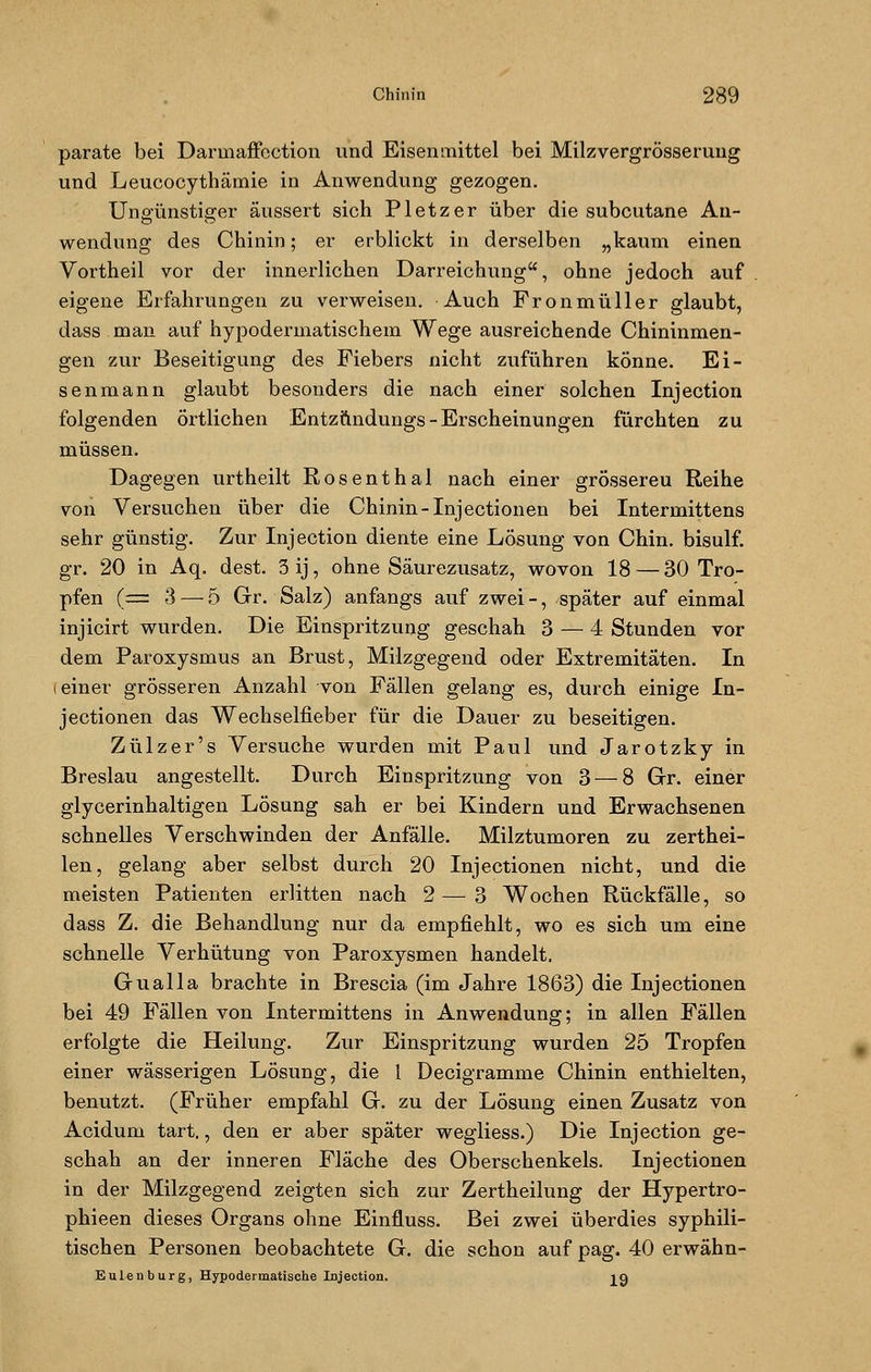 parate bei Darinaffcction und Eisenmittel bei Milzvergrösseruug und Leucocythäniie in Anwendung gezogen. Ungünstiffer äussert sich Pletzer über die subcutane An- wendung des Chinin; er erblickt in derselben „kaum einen Vortheil vor der innerlichen Darreichung, ohne jedoch auf eigene Erfahrungen zu verweisen. Auch Fronmüller glaubt, dass man auf hypodermatischem Wege ausreichende Chininmen- gen zur Beseitigung des Fiebers nicht zuführen könne. Ei- se nmann glaubt besonders die nach einer solchen Injection folgenden örtlichen Entzftndungs-Erscheinungen fürchten zu müssen. Dagegen urtheilt Rosenthal nach einer grössereu Reihe von Versuchen über die Chinin-Injectionen bei Intermittens sehr günstig. Zur Injection diente eine Lösung von Chin. bisulf. gr. 20 in Aq. dest. 3ij, ohne Säurezusatz, wovon 18 — 30 Tro- pfen (= 3 — 5 Gr. Salz) anfangs auf zwei -, später auf einmal injicirt wurden. Die Einspritzung geschah 3 — 4 Stunden vor dem Paroxysmus an Brust, Milzgegend oder Extremitäten. In i einer grösseren Anzahl von Fällen gelang es, durch einige In- jectionen das Wechselfieber für die Dauer zu beseitigen. Zülzer's Versuche wurden mit Paul und Jarotzky in Breslau angestellt. Durch Einspritzung von 3 — 8 Gr. einer glycerinhaltigen Lösung sah er bei Kindern und Erwachsenen schnelles Verschwinden der Anfälle. Milztumoren zu zerthei- len, gelang aber selbst durch 20 Injectionen nicht, und die meisten Patienten erlitten nach 2 — 3 Wochen Rückfälle, so dass Z. die Behandlung nur da empfiehlt, wo es sich um eine schnelle Verhütung von Paroxysmen handelt. Gualla brachte in Brescia (im Jahre 1863) die Injectionen bei 49 Fällen von Intermittens in Anwendung; in allen Fällen erfolgte die Heilung. Zur Einspritzung wurden 25 Tropfen einer wässerigen Lösung, die 1 Decigramme Chinin enthielten, benutzt. (Früher empfahl G. zu der Lösung einen Zusatz von Acidum tart., den er aber später wegliess.) Die Injection ge- schah an der inneren Fläche des Oberschenkels. Injectionen in der Milzgegend zeigten sich zur Zertheilung der Hypertro- phieen dieses Organs ohne Einfluss. Bei zwei überdies syphili- tischen Personen beobachtete G. die schon auf pag. 40 erwähn- Eulenburg, Hypodermatische Injection. ja