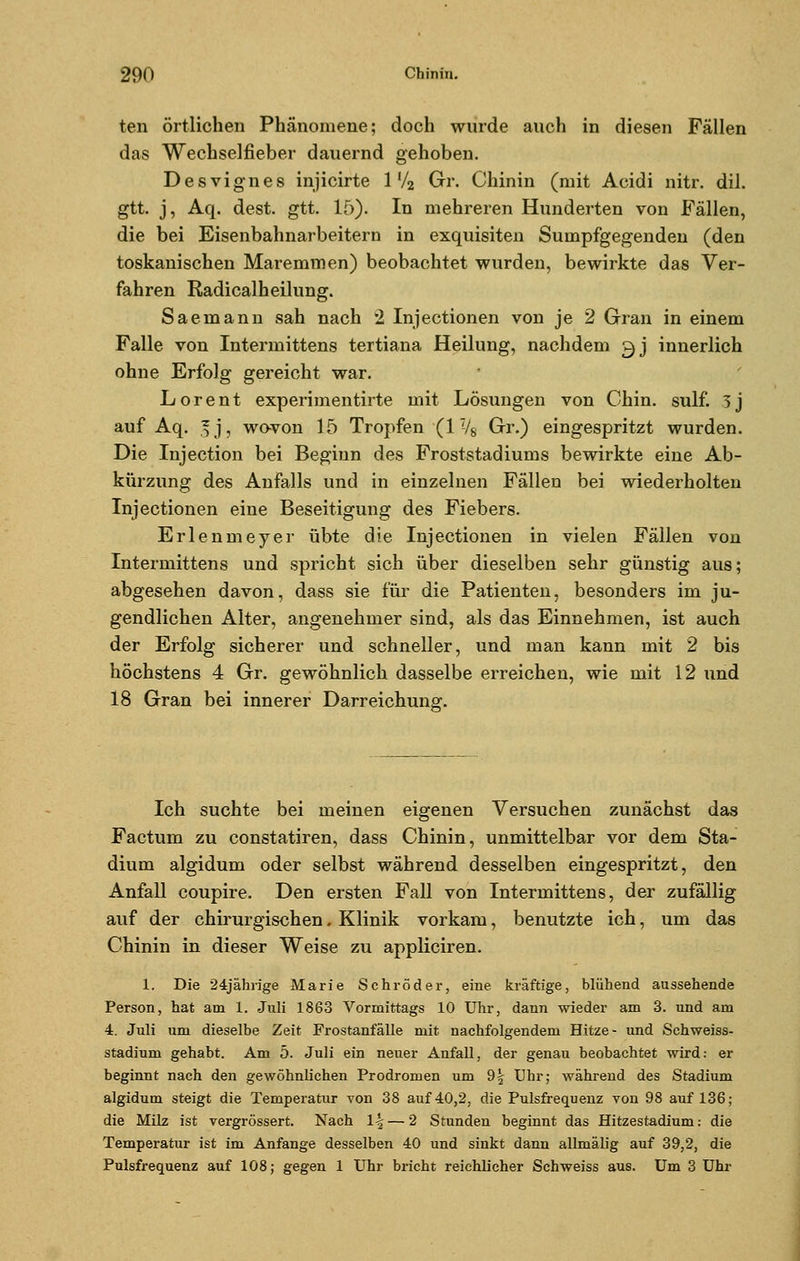 ten örtlichen Phänomene; doch wurde auch in diesen Fällen das Wechselfieber dauernd gehoben. Des vi gn es injicirte 1 '/2 Gr. Chinin (mit Acidi nitr. dil. gtt. j, Aq. dest. gtt. 15). In mehreren Hunderten von Fällen, die bei Eisenbahnarbeitern in exquisiten Sumpfgegenden (den toskanischen Maremmen) beobachtet wurden, bewirkte das Ver- fahren Radicalh eilung. Saemann sah nach 2 Injectionen von je 2 Gran in einem Falle von Intermittens tertiana Heilung, nachdem gj innerlich ohne Erfolg gereicht war. Lorent experimentirte mit Lösungen von Chin. sulf. 5j auf Aq. 3j, wovon 15 Tropfen (1 V8 Gr.) eingespritzt wurden. Die Injection bei Beginn des Froststadiums bewirkte eine Ab- kürzung des Anfalls und in einzelnen Fällen bei wiederholten Injectionen eine Beseitigung des Fiebers. Erlenmeyer übte die Injectionen in vielen Fällen von Intermittens und spricht sich über dieselben sehr günstig aus; abgesehen davon, dass sie für die Patienten, besonders im ju- gendlichen Alter, angenehmer sind, als das Einnehmen, ist auch der Erfolg sicherer und schneller, und man kann mit 2 bis höchstens 4 Gr. gewöhnlich dasselbe erreichen, wie mit 12 und 18 Gran bei innerer Darreichung. Ich suchte bei meinen eigenen Versuchen zunächst das Factum zu constatiren, dass Chinin, unmittelbar vor dem Sta- dium algidum oder selbst während desselben eingespritzt, den Anfall coupire. Den ersten Fall von Intermittens, der zufällig auf der chirurgischen, Klinik vorkam, benutzte ich, um das Chinin in dieser Weise zu appliciren. 1. Die 24jährige Marie Schröder, eine kräftige, blühend aussehende Person, hat am 1. Juli 1863 Vormittags 10 Uhr, dann wieder am 3. und am 4. Juli um dieselbe Zeit Frostanfälle mit nachfolgendem Hitze- und Schweiss- stadium gehabt. Am 5. Juli ein neuer Anfall, der genau beobachtet wird: er beginnt nach den gewöhnlichen Prodromen um %\ Uhr; während des Stadium algidum steigt die Temperatur von 38 auf 40,2, die Pulsfrequenz von 98 auf 136; die Milz ist vergrössert. Nach \\ — 2 Stunden beginnt das Hitzestadium: die Temperatur ist im Anfange desselben 40 und sinkt dann allmälig auf 39,2, die Pulsfrequenz auf 108; gegen 1 Uhr bricht reichlicher Schweiss aus. Um 3 Uhr