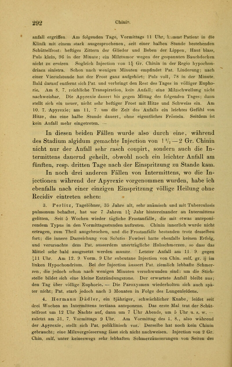 anfall ergriffen. Am folgenden Tage, Vormittags 11 Uhr, kommt Patient in die Klinik mit einem stark ausgesprochenen, seit einer halben Stunde bestehenden Schüttelfrost: heftiges Zittern der Glieder und Beben der Lippen, Haut blas», Puls klein, 96 in der Minute; ein Milztumor wegen der gespannten Bauchdecken nicht zu eruiren Sogleich injection von \k Gr. Chinin in der Regio hypochon- driaca sinistra. Schon nach wenigen Minuten empfindet Fat. Linderung; nach einer Viertelstunde hat der Frost ganz aufgehört; Puls voll, 78 in der Minute. Bald darauf entfernt sich Pat. und verbringt den Rest des Tages in völliger Eupho- rie. Am 8. 7. reichliche Transpiration, kein Anfall; eine Milzschwellung nicht nachweisbar. Die Apyrexie dauert bis gegen Mittag des folgenden Tages; danu stellt sich ein neuer, nicht sehr heftiger Frost mit Hitze und Schweiss ein. Am 10. 7. Apyrexie; am 11. 7. um die Zeit des Anfalls ein leichtes Gefühl von Hitze, das eine halbe Stunde dauert, ohne eigentliches Frösteln. Seitdem ist kein Anfall mehr eingetreten. — In diesen beiden Fällen wurde also durch eine, während des Stadium algidum gemachte Injection von 1 V2 — 2 Gr. Chinin nicht nur der Anfall sehr rasch coupirt, sondern auch die In- termittens dauernd geheilt, obwohl noch ein leichter Anfall am fünften, resp. dritten Tage nach der Einspritzung zu Stande kam. In noch drei anderen Fällen von Intermittens, wo die In- jectionen während der Apyrexie vorgenommen wurden, habe ich ebenfalls nach einer einzigen Einspritzung völlige Heilung ohne Recidiv eintreten sehen: 3. Perlitz, Tagelöhner, 35 Jahre alt, sehr anämisch und mit Tuberculosis pulmonum behaftet, hat vor 7 Jahren \\ Jahr hintereinander an Intermittens gelitten. Seit 5 Wochen wieder tägliche Frostanfälle, die mit etwas anteponi- rendem Typus in den Vormittagsstunden auftreten. Chinin innerlich wurde nicht ertragen, zum Theil ausgebrochen, und die Frostanfälle bestanden trotz desselben fort; die innere Darreichung von Solutio Fowleri hatte ebenfalls keinen Erfolg, und verursachte dem Pat. ausserdem unerträgliche Halsschmerzen, so dass das Mittel sehr bald ausgesetzt werden musste. Letzter Anfall am 11. 9. gegen 411 Uhr. Am 12. 9. Vorm. 9 Uhr subcutane Injection von Chin. sulf. gr. ij im linken Hypochondrium. Bei der Injection äussert Pat. ziemlich lebhafte Schmer- zen, die jedoch schon nach wenigen Minuten verschwunden sind: um die Stich- stelle bildet sich eine kleine Entzündungszone. Der erwartete Anfall bleibt aus; den Tag über völlige Euphorie. — Die Paroxysrnen wiederholten sich auch spä- ter nicht; Pat. starb jedoch nach 3 Monaten in Folge des Lungenleidens. 4. Hermann Dädler, ein 8jähriger, schwächlicher Knabe, leidet seit drei Wochen an Intermittens tertiana anteponens. Das erste Mal trat der Schüt- telfrost um 12 Uhr Nachts auf, dann um 7 Uhr Abends, um 5 Uhr u. s. w. — zuletzt am 31. 7. Vormittags 9 Uhr. Am Vormittag des 1. 8., also während der ApyTexie, stellt sich Pat. poliklinisch vor. Derselbe hat noch kein Chinin gebraucht; eine Milzvergrösserung lässt sich nicht nachweisen. Injection von 2 Gr. Chin, sulf, unter keineswegs sehr lebhaften Schmerzäusserungen von Seiten des