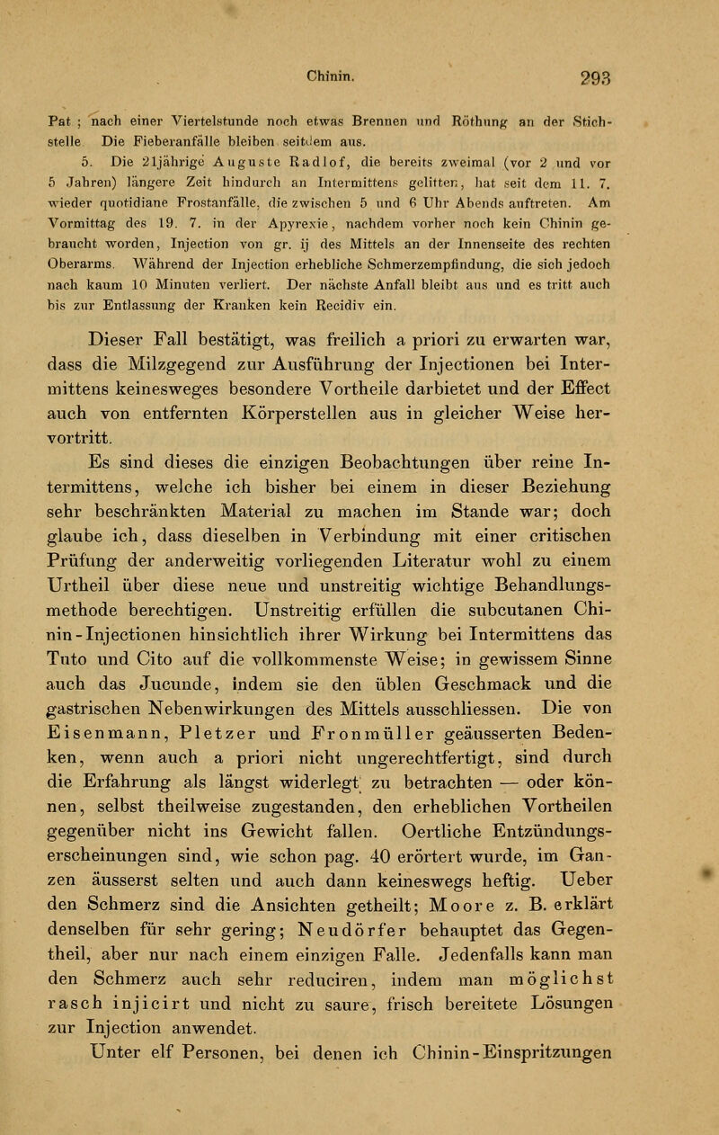 Pat ; nach einer Viertelstunde noch etwas Brennen und Röthung an der Stich - stelle Die Fieberanfälle bleiben seitdem aus. 5. Die 21jährige Auguste Radiof, die bereits zweimal (vor 2 und vor 5 Jahren) längere Zeit hindurch an Intermittens gelitten, hat seit dem 11. 7. wieder quotidiane Frostanfälle, die zwischen 5 und 6 Uhr Abends auftreten. Am Vormittag des 19. 7. in der Apyrexie, nachdem vorher noch kein Chinin ge- braucht worden, Injection von gr. ij des Mittels an der Innenseite des rechten Oberarms. Während der Injection erhebliche Schmerzempfindung, die sich jedoch nach kaum 10 Minuten verliert. Der nächste Anfall bleibt aus und es tritt auch bis zur Entlassung der Kranken kein Recidiv ein. Dieser Fall bestätigt, was freilich a priori zu erwarten war, dass die Milzgegend zur Ausführung der Injectionen bei Inter- mittens keinesweges besondere Vortheile darbietet und der Effect auch von entfernten Körperstellen aus in gleicher Weise her- vortritt. Es sind dieses die einzigen Beobachtungen über reine In- termittens, welche ich bisher bei einem in dieser Beziehung sehr beschränkten Material zu machen im Stande war; doch glaube ich, dass dieselben in Verbindung mit einer critischen Prüfung der anderweitig vorliegenden Literatur wohl zu einem Urtheil über diese neue und unstreitig wichtige Behandlungs- methode berechtigen. Unstreitig erfüllen die subcutanen Chi- nin-Injectionen hinsichtlich ihrer Wirkung bei Intermittens das Tnto und Cito auf die vollkommenste Weise; in gewissem Sinne auch das Jucunde, indem sie den üblen Geschmack und die gastrischen Nebenwirkungen des Mittels ausschliessen. Die von Eisenmann, Pletzer und Fronmüller geäusserten Beden- ken, wenn auch a priori nicht ungerechtfertigt, sind durch die Erfahrung als längst widerlegt zu betrachten — oder kön- nen, selbst theilweise zugestanden, den erheblichen Vortheilen gegenüber nicht ins Gewicht fallen. Oertliche Entzündungs- erscheinungen sind, wie schon pag. 40 erörtert wurde, im Gan- zen äusserst selten und auch dann keineswegs heftig. Ueber den Schmerz sind die Ansichten getheilt; Moore z. B. erklärt denselben für sehr gering; Neudörfer behauptet das Gegen- theil, aber nur nach einem einzigen Falle. Jedenfalls kann man den Schmerz auch sehr reduciren, indem man möglichst rasch injicirt und nicht zu saure, frisch bereitete Lösungen zur Injection anwendet. Unter elf Personen, bei denen ich Chinin-Einspritzungen