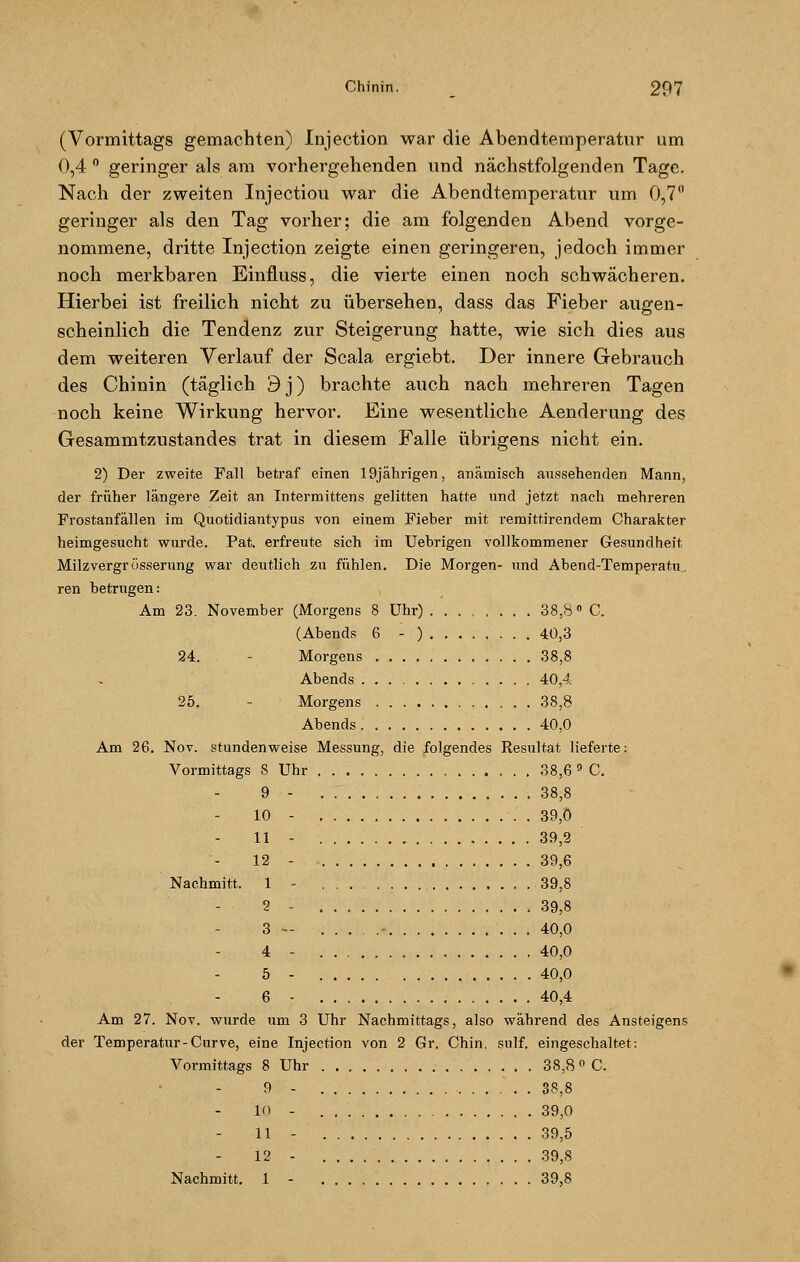 (Vormittags gemachten) Injection war die Abendtemperatur um 0,4 ° geringer als am vorhergehenden und nächstfolgenden Tage. Nach der zweiten Injectiou war die Abendtemperatur um 0,7 geringer als den Tag vorher; die am folgenden Abend vorge- nommene, dritte Injection zeigte einen geringeren, jedoch immer noch merkbaren Einfluss, die vierte einen noch schwächeren. Hierbei ist freilich nicht zu übersehen, dass das Fieber augen- scheinlich die Tendenz zur Steigerung hatte, wie sich dies aus dem weiteren Verlauf der Scala ergiebt. Der innere Gebrauch des Chinin (täglich 9j) brachte auch nach mehreren Tagen noch keine Wirkung hervor. Eine wesentliche Aenderung des Gesammtzustandes trat in diesem Falle übrigens nicht ein. 2) Der zweite Fall betraf einen 19jährigen, anämisch aussehenden Mann, der früher längere Zeit an Intermittens gelitten hatte und jetzt nach mehreren Frostanfällen im Quotidiantypus von einem Fieber mit remittirendem Charakter heimgesucht wurde. Pat. erfreute sich im Uebrigen vollkommener Gesundheit Milzvergrössernng war deutlich zu fühlen. Die Morgen- und Abend-Temperatu. ren betrugen: Am 23. November (Morgens 8 Uhr) 38,8° C. (Abends 6 - ) 40,3 24. Morgens 38,8 Abends 40,4 25, Morgens 38,8 Abends 40,0 Am 26. Nov. stundenweise Messung, die folgendes Resultat lieferte: Vormittags 8 Uhr 38,6 9 C. 9 - 38,8 10 - . . 39,0 11 - 39,2 12 - 39,6 Nachmitt. 1 - 39,8 2 - 39,8 3 - - 40,0 4 - 40,0 5 - 40,0 6 - 40,4 Am 27. Nov. wurde um 3 Uhr Nachmittags, also während des Ansteigens der Temperatur-Curve, eine Injection von 2 Gr. Chin. snlf. eingeschaltet: Vormittags 8 Uhr 38,8° C. 9 - 38,8 10 - 39,0 11 - 39,5 12 - 39,8 Nachmitt. 1 - 39,8