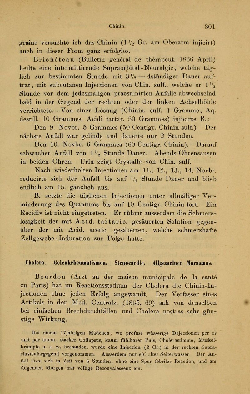 graine versuchte ich das Chinin (1 '/2 Gr. am Oberarm injicirt) auch in dieser Form ganz erfolglos. Bricheteau (Bulletin general de therapeut. 1866 April) heilte eine intermittirende Supraorbital - Neuralgie, welche täg- lich zur bestimmten Stunde mit 3 V9 — 4stündiger Dauer auf- trat, mit subcutanen Injectionen von Chin. sulf., welche er 1 V2 Stunde vor dem jedesmaligen praesumirten Anfalle abwechselnd bald in der Gegend der rechten oder der linken Achselhöhle verrichtete. Von einer Lösung (Chinin, sulf. 1 Gramme, Aq. destill. 10 Grammes, Acidi tartar. 50 Grammes) injicirte B.: Den 9. Novbr. 5 Grammes (50 Centigr. Chinin sulf.). Der nächste Anfall war gelinde und dauerte nur 2 Stunden. Den 10. Novbr. 6 Grammes (60 Centigr. Chinin). Darauf schwacher Anfall von 11/2 Stunde Dauer. Abends Ohrensausen in beiden Ohren. Urin zeigt Crystalle von Chin. sulf. Nach wiederholten Injectionen am 11., 12., 13., 14. Novbr. reducirte sich der Anfall bis auf l/4 Stunde Dauer und blieb endlich am 15. gänzlich aus. JS. setzte die täglichen Injectionen unter allmäliger Ver- minderung des Quantums bis auf 10 Centigr. Chinin fort. Ein Recidiv ist nicht eingetreten. Er rühmt ausserdem die Schmerz- losigkeit der mit Acid. tartaric. gesäuerten Solution gegen- über der mit Acid. acetic. gesäuerten, welche schmerzhafte Zellgewebe - Induration zur Folge hatte. Cholera. Gelenkrheumatismen. Stenocardie. Allgemeiner Marasmus. Bourdon (Arzt an der maison municipale de la sante zu Paris) hat im Reactionsstadium der Cholera die Chinin-In- jectionen ohne jeden Erfolg angewandt. Der Verfasser eines Artikels in der Med. Centralz. (1865, 69) sah von denselben bei einfachen Brechdurchfällen und Cholera nostras sehr gün- stige Wirkung. Bei einem 17jährigen Mädchen, wo profuse wässerige Dejectionen per os und per anum, starker Collapsus, kaum fühlbarer Puls, Cholerastimme, Muskel- krämpfe u. s. w. bestanden, wurde eine Injection (2 Gr.) in der rechten Supra- claviculargegend vorgenommen. Ausserdem nur eiskaltes Selterwasser. Der An- fall löste sich in Zeit von 5 Stunden, ohne eine Spur febriler Reaction, und am folgenden Morgen trat völlige Reconvalescenz ein.