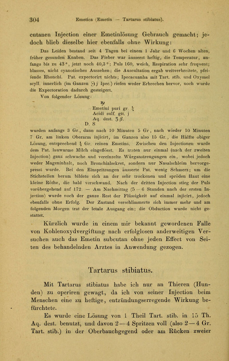 cutanen Injection einer Emetinlösung Gebrauch gemacht; je- doch blieb dieselbe hier ebenfalls ohne Wirkung: Das Leiden bestand seit 4 Tagen bei einem 1 Jahr und 6 Wochen alten, früher gesunden Knaben. Das Fieber war äusserst heftig, die Temperatur, an- fangs bis zu 43°, jetzt noch 40,3°; Puls 160, weich, Respiration sehr freqnent; blasses, nicht cyanotisches Aussehen; die Auscultation ergab weitverbreitete, pfei- fende Rhonchi. Pat. expectorirt nichts; Ipecacuanha mit Tart. stib. und Oxymel scyll. innerlich (im Ganzen £)j Ipec.) riefen weder Erbrechen hervor, noch wurde die Expectoration dadurch gesteigert. Von folgender Lösung: Emetini puri gr. \ Acidi sulf. gtt. j Aq. dest. 3 ß. D. S wurden anfangs 3 Gr., dann nach 10 Minuten 5 Gr , nach wieder 10 Minuten 7 Gr. am linken Oberarm injicirt, im Ganzen also 15 Gr., die Hälfte obiger Lösung, entsprechend \ Gr. reinen Emetins. Zwischen den Injeetionen wurde dem Pat. lauwarme Milch eingefiösst. Es traten nur einmal (nach der zweiten Injection) ganz schwache und vereinzelte Würganstrengungen ein, wobei jedoch weder Mageninhalt, noch Bronchialsekret, sondern nur Nasalschleim hervorge- presst wurde. Bei den Einspritzungen äusserte Pat. wenig Schmerz; um die Stichstellen herum bildete sich an der sehr trockenen und spröden Haut eine kleine Röthe, die bald verschwand. Nach der dritten Injection stieg der Puls vorübergehend auf 172. — Am Nachmittag (5 — 6 Stunden nach der ersten In- jection) wurde noch der ganze Rest der Flüssigkeit auf einmal injicirt, jedoch ebenfalls ohne Erfolg. Der Zustand verschlimmerte sich immer mehr und am folgenden Morgen trat der letale Ausgang ein; die Obduction wurde nicht ge- stattet. Kürzlich wurde in einem mir bekannt gewordenen Falle von Kohlenoxidvergiftung nach erfolglosen anderweitigen Ver- suchen auch das Emetin subcutan ohne jeden Effect von Sei- ten des behandelnden Arztes in Anwendung gezogen. Tartarus stibiatus. Mit Tartarus stibiatus habe ich nur an Thieren (Hun- den) zu operiren gewagt, da ich von seiner Injection beim Menschen eine zu heftige, entzündungserregende Wirkung be- fürchtete. Es wurde eine Lösung von 1 Theil Tart. stib. in 15 Th. Aq. dest. benutzt, und davon 2 — 4 Spritzen voll (also 2 — 4 Gr. Tart. stib.) in der Oberbauchgegend oder am Rücken zweier