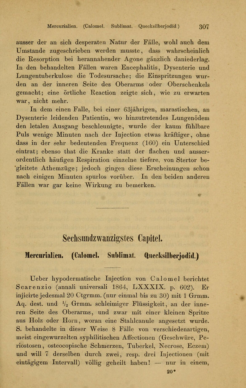 ausser der an sich desperaten Natur der Fälle, wohl auch dem Umstände zugeschrieben werden musste, dass wahrscheinlich die Resorption bei herannahender Agone gänzlich daniederlag. In den behandelten Fällen waren Encephalitis, Dysenterie und Lungentuberkulose die Todesursache; die Einspritzungen wur- den an der inneren Seite des Oberarms oder Oberschenkels gemacht; eine örtliche Reaction zeigte sich, wie zu erwarten war, nicht mehr. In dem einen Falle, bei einer 63jährigen, marastischen, an Dysenterie leidenden Patientin, wo hinzutretendes Lungenödem den letalen Ausgang beschleunigte, wurde der kaum fühlbare Puls wenige Minuten nach der Injection etwas kräftiger, ohne dass in der sehr bedeutenden Frequenz (160) ein Unterschied eintrat; ebenso that die Kranke statt der flachen und ausser- ordentlich häufigen Respiration einzelne tiefere, von Stertor be- 'gleitete Athemzüge; jedoch gingen diese Erscheinungen schon nach einigen Minuten spurlos vorüber. In den beiden anderen Fällen war gar keine Wirkung zu bemerken. Sechsundzwanzigstes Capitel. Mercurialien. (Calomel. Sublimat. Qstecksilherjodul.) Ueber hypodermatische Injection von Calomel berichtet Scarenzio (annali universali 1864, LXXXIX. p. 602). Er injicirte jedesmal 20 Ctgrmm. (nur einmal bis zu 30) mit 1 Grmm. Aq. dest. und l/2 Grmm. schleimiger Flüssigkeit, an der inne- ren Seite des Oberarms, und zwar mit einer kleinen Spritze aus Holz oder Hörn, woran eine Stahlcanule angesetzt wurde. S. behandelte in dieser Weise 8 Fälle von verschiedenartigen, meist eingewurzelten syphilitischen Affectionen (Geschwüre, Pe- riostosen, osteocopische Schmerzen, Tuberkel, Necrose, Eczem) und will 7 derselben durch zwei, resp. drei Injectionen (mit eintägigem Intervall) völlig geheilt haben! — nur in einem, 20*