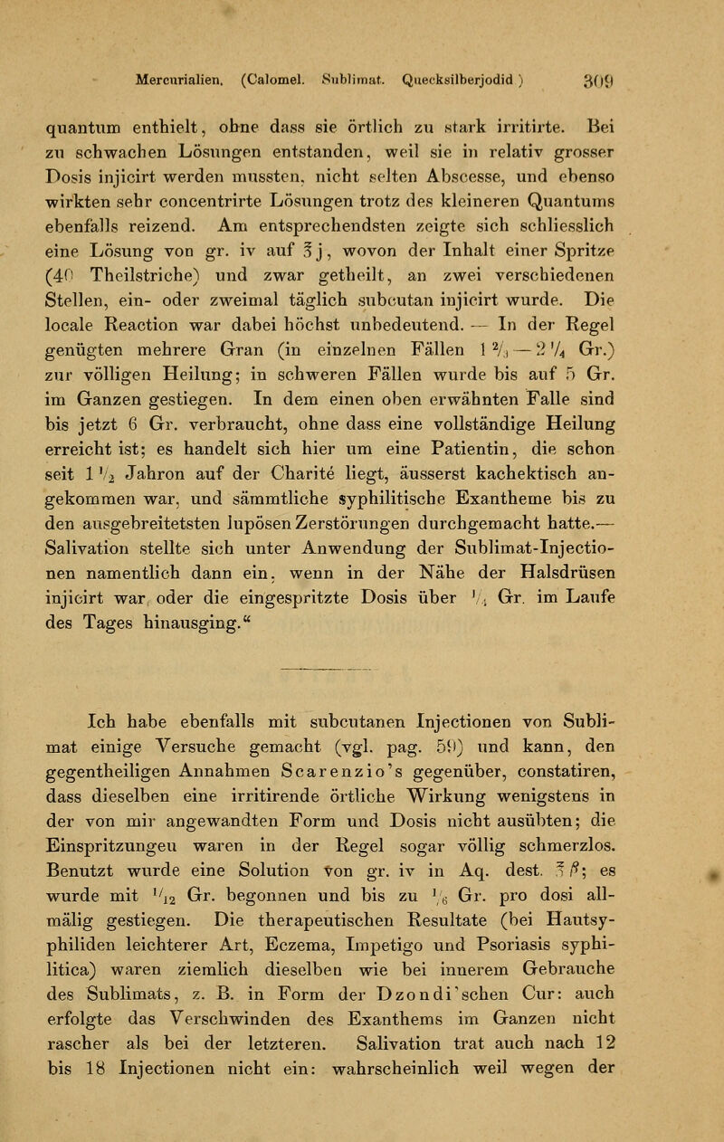 quantum enthielt, ohne dass sie örtlich zu stark irritirte. Bei zu schwachen Lösungen entstanden, weil sie in relativ grosser Dosis injicirt werden mussten, nicht selten Abscesse, und ebenso wirkten sehr concentrirte Lösungen trotz des kleineren Quantums ebenfalls reizend. Am entsprechendsten zeigte sich schliesslich eine Lösung von gr. iv auf §j, wovon der Inhalt einer Spritze (40 Theilstriche) und zwar getheilt, an zwei verschiedenen Stellen, ein- oder zweimal täglich subcutan injicirt wurde. Die locale Reaction war dabei höchst unbedeutend. — In der Regel genügten mehrere Gran (in einzelnen Fällen 1 % — 2 V4 Gr.) zur völligen Heilung; in schweren Fällen wurde bis auf 5 Gr. im Ganzen gestiegen. In dem einen oben erwähnten Falle sind bis jetzt 6 Gr. verbraucht, ohne dass eine vollständige Heilung erreicht ist; es handelt sich hier um eine Patientin, die schon seit 1'Aj Jahron auf der Charite liegt, äusserst kachektisch an- gekommen war, und sämmtliche syphilitische Exantheme bis zu den ausgebreitetsten lupösen Zerstörungen durchgemacht hatte.— Salivation stellte sich unter Anwendung der Sublimat-Injectio- nen namentlich dann ein. wenn in der Nähe der Halsdrüsen injicirt war, oder die eingespritzte Dosis über V, Gr. im Laufe des Tages hinausging. Ich habe ebenfalls mit subcutanen Injectionen von Subli- mat einige Versuche gemacht (vgl. pag. 59) und kann, den gegentheiligen Annahmen Scarenzio's gegenüber, constatiren, dass dieselben eine irritirende örtliche Wirkung wenigstens in der von mir angewandten Form und Dosis nicht ausübten; die Einspritzungen waren in der Regel sogar völlig schmerzlos. Benutzt wurde eine Solution Von gr. iv in Aq. dest. Ü ß; es wurde mit !/12 Gr. begonnen und bis zu l/6 Gr. pro dosi all- mälig gestiegen. Die therapeutischen Resultate (bei Hautsy- philiden leichterer Art, Eczema, Impetigo und Psoriasis syphi- litica) waren ziemlich dieselben wie bei innerem Gebrauche des Sublimats, z. B. in Form der Dzondisehen Cur: auch erfolgte das Verschwinden des Exanthems im Ganzen nicht rascher als bei der letzteren. Salivation trat auch nach 12 bis 18 Injectionen nicht ein: wahrscheinlich weil wegen der
