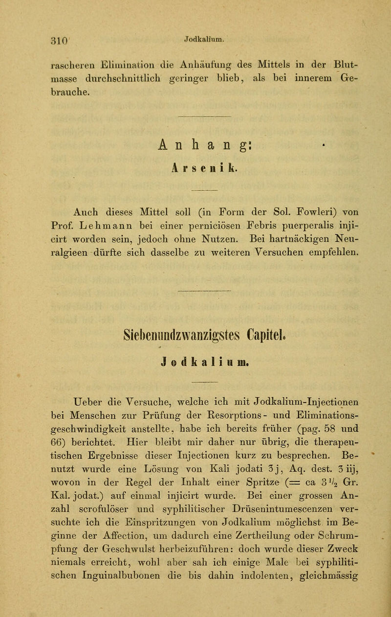 rascheren Elimination die Anhäufung des Mittels in der Blut- masse durchschnittlich geringer blieb, als bei innerem Ge- brauche. Anhang: Arsenik. Auch dieses Mittel soll (in Form der Sol. Fowleri) von Prof. Lehmann bei einer perniciösen Febris puerperalis inji- cirt worden sein, jedoch ohne Nutzen. Bei hartnäckigen Neu- ralgieen dürfte sich dasselbe zu weiteren Versuchen empfehlen. Siebenimdzwanzigstes CapiteL J o d k a 1 i ii m. lieber die Versuche, welche ich mit Jodkalium-Injectionen bei Menschen zur Prüfung der Resorptions - und Eliminations- geschwindigkeit anstellte, habe ich bereits früher (pag. 58 und 66) berichtet. Hier bleibt mir daher nur übrig, die therapeu- tischen Ergebnisse dieser Injectionen kurz zu besprechen. Be- nutzt wurde eine Lösung von Kali jodati 3j, Aq. dest. 3 iij, wovon in der Regel der Inhalt einer Spritze (= ca 3^2 Gr. Kai. jodat.) auf einmal injicirt wurde. Bei einer grossen An- zahl scrofulöser und syphilitischer Drüsenintumescenzen ver- suchte ich die Einspritzungen von Jodkalium möglichst im Be- ginne der Affection, um dadurch eine Zertheilung oder Schrum- pfung der Geschwulst herbeizuführen: doch wurde dieser Zweck niemals erreicht, wohl aber sah ich einige Male bei syphiliti- schen Inguinalbubonen die bis dahin indolenten, gleichmässig