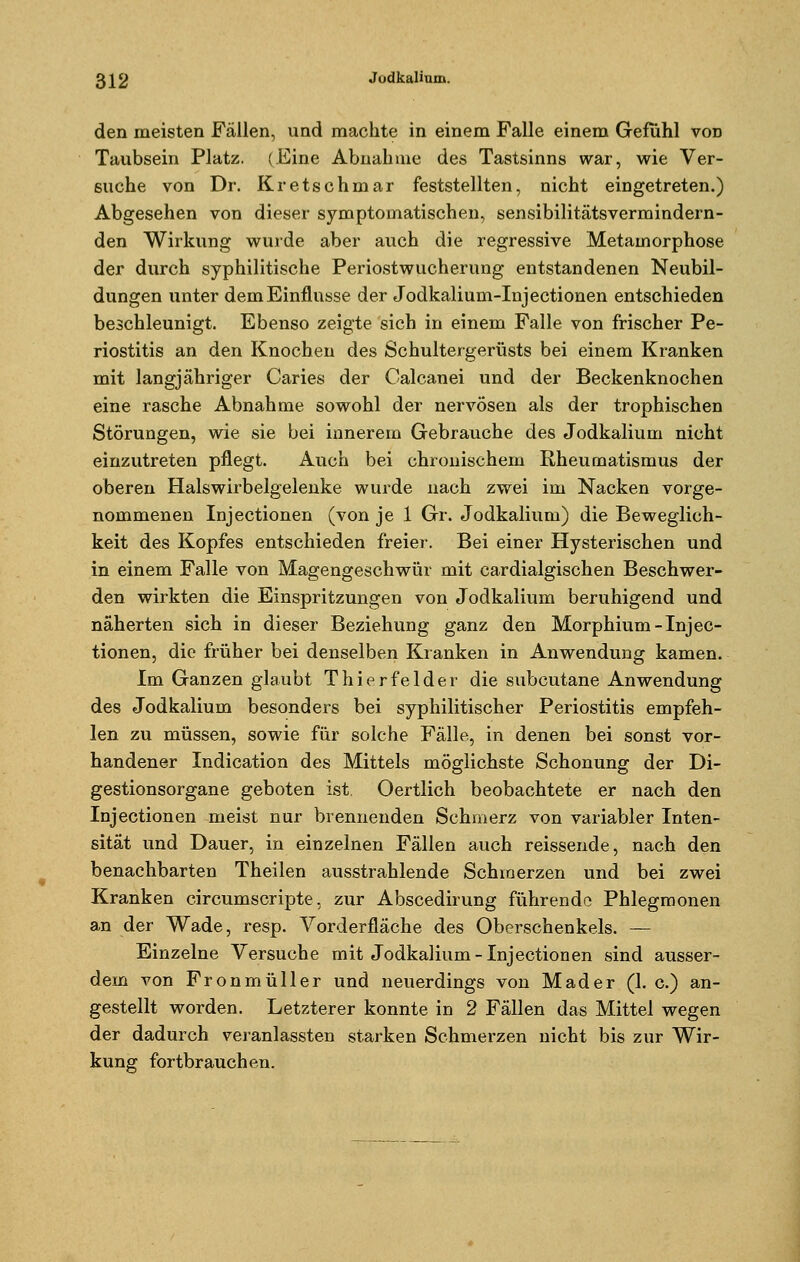 den meisten Fällen, und machte in einem Falle einem Gefühl von Taubsein Platz. (Eine Abnahme des Tastsinns war, wie Ver- suche von Dr. Kretschmar feststellten, nicht eingetreten.) Abgesehen von dieser symptomatischen, sensibilitätsverraindern- den Wirkung wurde aber auch die regressive Metamorphose der durch syphilitische Periostwucherung entstandenen Neubil- dungen unter dem Einflüsse der Jodkalium-Injectionen entschieden beschleunigt. Ebenso zeigte sich in einem Falle von frischer Pe- riostitis an den Knochen des Schultergerüsts bei einem Kranken mit langjähriger Caries der Calcanei und der Beckenknochen eine rasche Abnahme sowohl der nervösen als der trophischen Störungen, wie sie bei innerem Gebrauche des Jodkalium nicht einzutreten pflegt. Auch bei chronischem Rheumatismus der oberen Halswirbelgelenke wurde nach zwei im Nacken vorge- nommenen Injectionen (von je 1 Gr. Jodkalium) die Beweglich- keit des Kopfes entschieden freier. Bei einer Hysterischen und in einem Falle von Magengeschwür mit cardialgischen Beschwer- den wirkten die Einspritzungen von Jodkalium beruhigend und näherten sich in dieser Beziehung ganz den Morphium-Injec- tionen, die früher bei denselben Kranken in Anwendung kamen. Im Ganzen glaubt Thierfelder die subcutane Anwendung des Jodkalium besonders bei syphilitischer Periostitis empfeh- len zu müssen, sowie für solche Fälle, in denen bei sonst vor- handener Indication des Mittels möglichste Schonung der Di- gestionsorgane geboten ist. Oertlich beobachtete er nach den Injectionen meist nur brennenden Schmerz von variabler Inten- sität und Dauer, in einzelnen Fällen auch reissende, nach den benachbarten Theilen ausstrahlende Schmerzen und bei zwei Kranken circumscripte, zur Abscedirung führende Phlegmonen an der Wade, resp. Vorderfläche des Oberschenkels. — Einzelne Versuche mit Jodkalium-Injectionen sind ausser- dem von Fronmüller und neuerdings von Mader (1. c.) an- gestellt worden. Letzterer konnte in 2 Fällen das Mittel wegen der dadurch veranlassten starken Schmerzen nicht bis zur Wir- kung fortbrauchen.