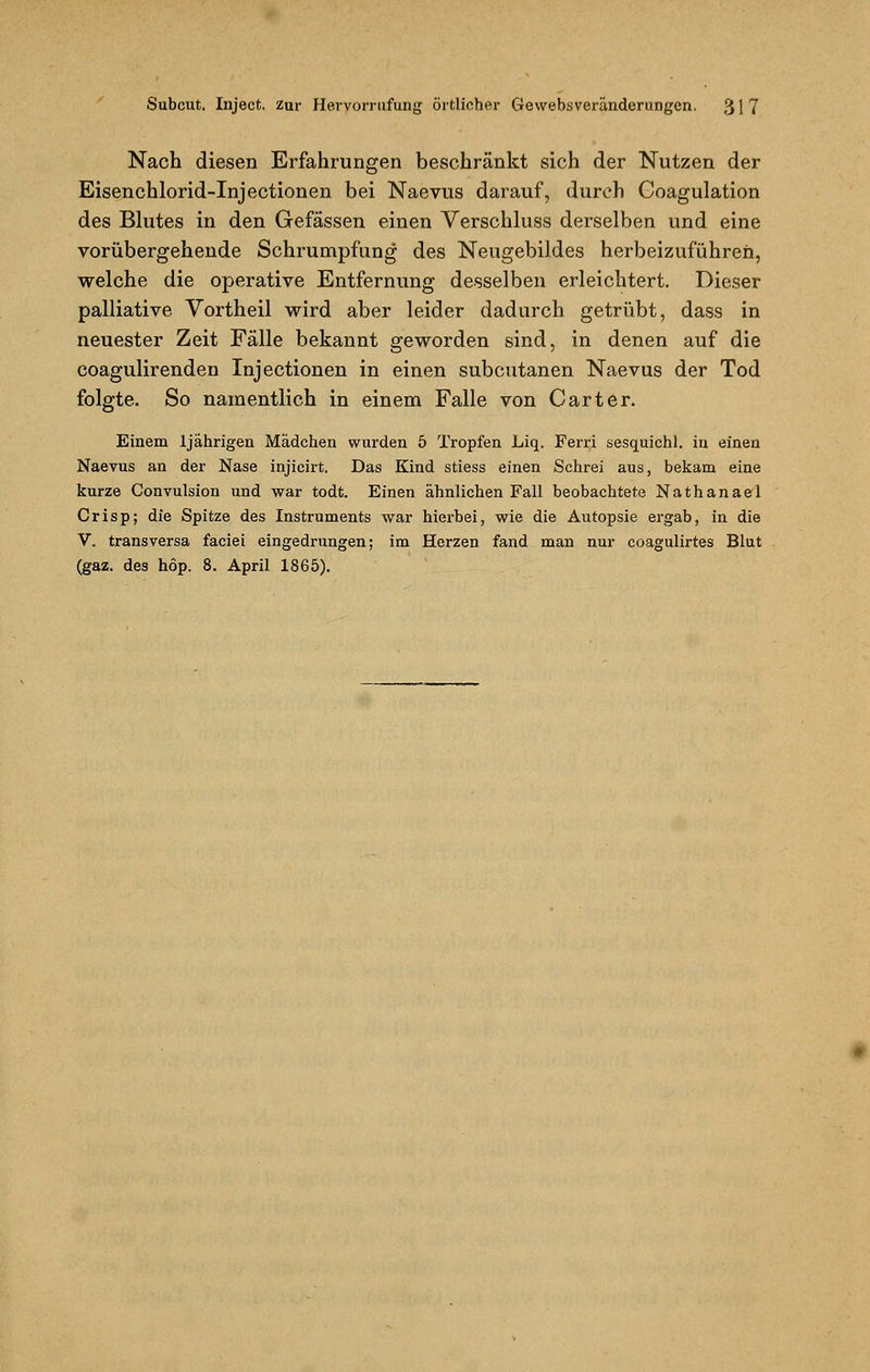 Nach diesen Erfahrungen beschränkt sich der Nutzen der Eisenchlorid-Injectionen bei Naevus darauf, durch Coagulation des Blutes in den Gefässen einen Verschluss derselben und eine vorübergehende Schrumpfung des Neugebildes herbeizuführen, welche die operative Entfernung desselben erleichtert. Dieser palliative Vortheil wird aber leider dadurch getrübt, dass in neuester Zeit Fälle bekannt geworden sind, in denen auf die coagulirenden Injectionen in einen subcutanen Naevus der Tod folgte. So namentlich in einem Falle von Carter. Einem 1jährigen Mädchen wurden 5 Tropfen Liq. Ferri sesquichl. in einen Naevus an der Nase injicirt. Das Kind stiess einen Schrei aus, bekam eine kurze Convulsion und war todt. Einen ähnlichen Fall beobachtete Nathanael Crisp; die Spitze des Instruments war hierbei, wie die Autopsie ergab, in die V. transversa faciei eingedrungen; im Herzen fand man nur coagulirtes Blut (gaz. des höp. 8. April 1865).