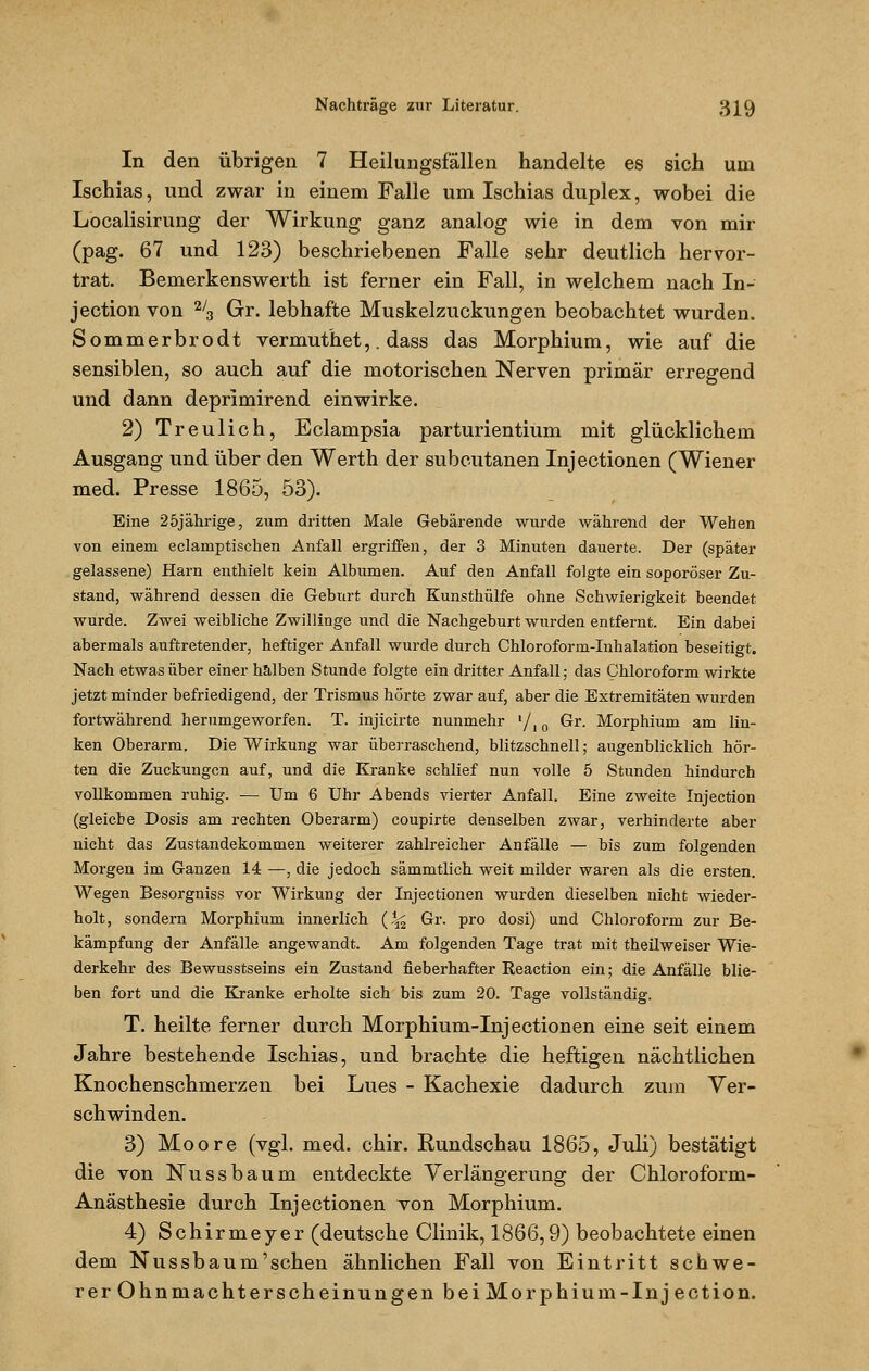 In den übrigen 7 Heilungsfällen handelte es sich um Ischias, und zwar in einem Falle um Ischias duplex, wobei die Localisirung der Wirkung ganz analog wie in dem von mir (pag. 67 und 123) beschriebenen Falle sehr deutlich hervor- trat. Bemerkenswerth ist ferner ein Fall, in welchem nach In- jection von 2/3 Gr. lebhafte Muskelzuckungen beobachtet wurden. Sommerbrodt vermuthet,. dass das Morphium, wie auf die sensiblen, so auch auf die motorischen Nerven primär erregend und dann deprimirend einwirke. 2) Treulich, Eclampsia parturientium mit glücklichem Ausgang und über den Werth der subcutanen Injectionen (Wiener med. Presse 1865, 53). Eine 25jährige, zum dritten Male Gebärende wurde während der Wehen von einem eclamptischen Anfall ergriffen, der 3 Minuten dauerte. Der (später gelassene) Harn enthielt kein Allmmen. Auf den Anfall folgte ein soporöser Zu- stand, während dessen die Geburt durch Kunsthülfe ohne Schwierigkeit beendet wurde. Zwei weibliche Zwillinge und die Nachgeburt wurden entfernt. Ein dabei abermals auftretender, heftiger Anfall wurde durch Chloroform-Inhalation beseitigt. Nach etwas über einer halben Stunde folgte ein dritter Anfall; das Chloroform wirkte jetzt minder befriedigend, der Trismus hörte zwar auf, aber die Extremitäten wurden fortwährend herumgeworfen. T. injicirte nunmehr l/|0 Gr. Morphium am lin- ken Oberarm. Die Wirkung war überraschend, blitzschnell; augenblicklich hör- ten die Zuckungen auf, und die Kranke schlief nun volle 5 Stunden hindurch vollkommen ruhig. — Um 6 Uhr Abends vierter Anfall. Eine zweite Injection (gleiche Dosis am rechten Oberarm) coupirte denselben zwar, verhinderte aber nicht das Zustandekommen weiterer zahlreicher Anfälle — bis zum folgenden Morgen im Ganzen 14 —, die jedoch sämmtlich weit milder waren als die ersten. Wegen Besorgniss vor Wirkung der Injectionen wurden dieselben nicht wieder- holt, sondern Morphium innerlich (^ Gr. pro dosi) und Chloroform zur Be- kämpfung der Anfälle angewandt. Am folgenden Tage trat mit theilweiser Wie- derkehr des Bewusstseins ein Zustand fieberhafter ßeaction ein; die Anfälle blie- ben fort und die Kranke erholte sich bis zum 20. Tage vollständig. T. heilte ferner durch Morphium-Injectionen eine seit einem Jahre bestehende Ischias, und brachte die heftigen nächtlichen Knochenschmerzen bei Lues - Kachexie dadurch zum Ver- schwinden. 3) Moore (vgl. med. chir. Rundschau 1865, Juli) bestätigt die von Nussbaum entdeckte Verlängerung der Chloroform- Anästhesie durch Injectionen von Morphium. 4) Schirmeyer (deutsche Clinik, 1866,9) beobachtete einen dem Nussbaum'schen ähnlichen Fall von Eintritt schwe- rer Ohnmachterscheinungen bei Mo rphiuin-In je ction.