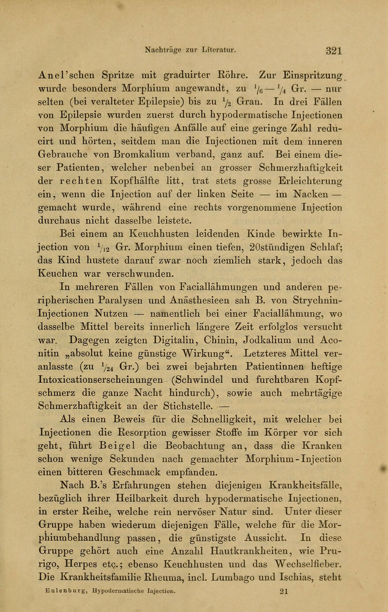 Anel'sehen Spritze mit graduirter Röhre. Zur Einspritzung wurde besonders Morphium angewandt, zu '/6—xu Gr. — nur selten (bei veralteter Epilepsie) bis zu x/2 Gran. In drei Fällen von Epilepsie wurden zuerst durch hypodermatische Injectionen von Morphium die häufigen Anfälle auf eine geringe Zahl redu- cirt und hörten, seitdem man die Injectionen mit dem inneren Gebrauche von Bromkalium verband, ganz auf. Bei einem die- ser Patienten, welcher nebenbei an grosser Schmerzhaftigkeit der rechten Kopfhälfte litt, trat stets grosse Erleichterung ein, wenn die Injection auf der linken Seite — im Nacken — gemacht wurde, während eine rechts vorgenommene Injection durchaus nicht dasselbe leistete. Bei einem an Keuchhusten leidenden Kinde bewirkte In- jection von 1/12 Gr. Morphium einen tiefen, 20stündigen Schlaf; das Kind hustete darauf zwar noch ziemlich stark, jedoch das Keuchen war verschwunden. In mehreren Fällen von Faciallähmungen und anderen pe- ripherischen Paralysen und Anästhesieen sah B. von Strychnin- Injectionen Nutzen — namentlich bei einer Faciallähmung, wo dasselbe Mittel bereits innerlich längere Zeit erfolglos versucht war. Dagegen zeigten Digitalin, Chinin, Jodkalium und Aco- nitin „absolut keine günstige Wirkung. Letzteres Mittel ver- anlasste (zu 1/24 Gr.) bei zwei bejahrten Patientinnen heftige Intoxicationserscheinungen (Schwindel und furchtbaren Kopf- schmerz die ganze Nacht hindurch), sowie auch mehrtägige Schmerzhaftigkeit an der Stichstelle. — Als einen Beweis für die Schnelligkeit, mit welcher bei Injectionen die Resorption gewisser Stoffe im Körper vor sich geht, führt Beigel die Beobachtung an, dass die Kranken schon wenige Sekunden nach gemachter Morphium-Injection einen bitteren Geschmack empfanden. Nach B.'s Erfahrungen stehen diejenigen Krankheitsfälle, bezüglich ihrer Heilbarkeit durch hypodermatische Injectionen, in erster Reihe, welche rein nervöser Natur sind. Unter dieser Gruppe haben wiederum diejenigen Fälle, welche für die Mor- phiumbehandlung passen, die günstigste Aussicht. In diese Gruppe gehört auch eine Anzahl Hautkrankheiten, wie Pru- rigo, Herpes etc.; ebenso Keuchhusten und das Wechselfieber. Die Krankheitsfamilie Rheuma, incl. Lumbago und Ischias, steht Eulenburg, Hypodermatische Injection. 21