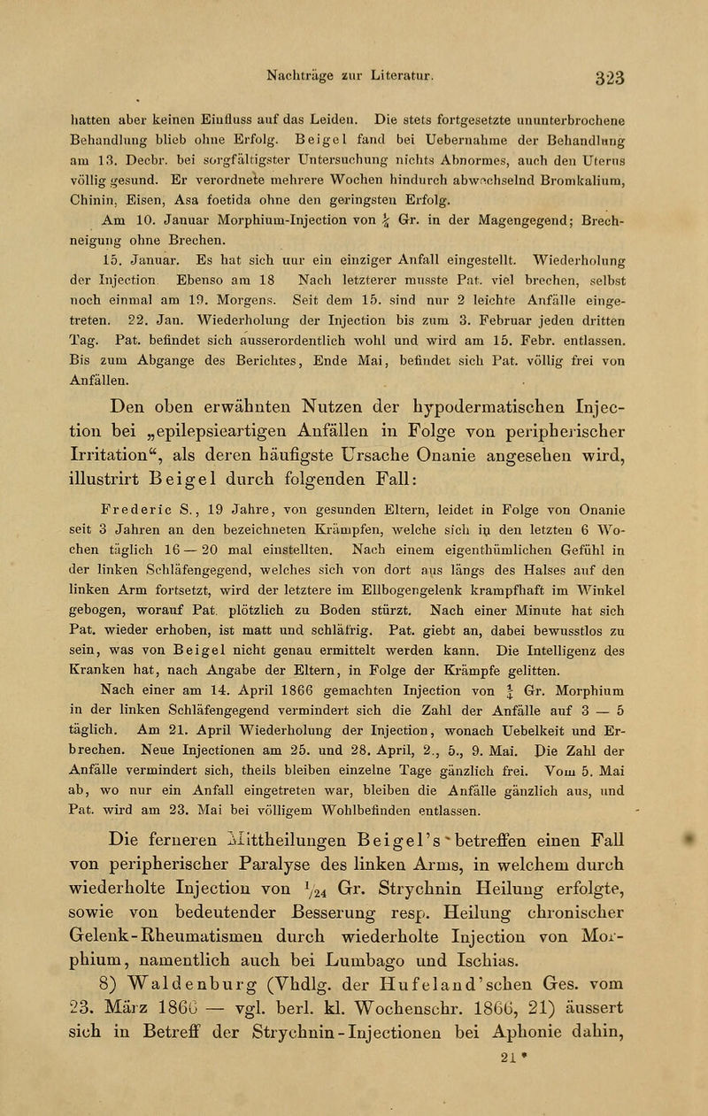 hatten aber keinen Eiufluss auf das Leiden. Die stets fortgesetzte ununterbrochene Behandlung blieb ohne Erfolg. Beige 1 fand bei Uebernahme der Behandlung am 13. Decbr. bei sorgfältigster Untersuchung nichts Abnormes, auch den Uterus völlig gesund. Er verordnete mehrere Wochen hindurch abwechselnd Bromkalium, Chinin. Eisen, Asa foetida ohne den geringsten Erfolg. Am 10. Januar Morphium-Injection von \ Gr. in der Magengegend; Brech- neigung ohne Brechen. 15. Januar. Es hat sich uur ein einziger Anfall eingestellt. Wiederholung der Injection. Ebenso am 18 Nach letzterer ransste Pat. viel brechen, selbst noch einmal am 19. Morgens. Seit dem 15. sind nur 2 leichte Anfälle einge- treten. 22. Jan. Wiederholung der Injection bis zum 3. Februar jeden dritten Tag. Pat. befindet sich ausserordentlich wohl und wird am 15. Febr. entlassen. Bis zum Abgange des Berichtes, Ende Mai, befindet sich Pat. völlig frei von Anfällen. Den oben erwähnten Nutzen der hypodermatischen Injec- tion bei „epilepsieartigen Anfällen in Folge von peripherischer Irritation, als deren häufigste Ursache Onanie angesehen wird, illustrirt Bei gel durch folgenden Fall: Frederie S., 19 Jahre, von gesunden Eltern, leidet in Folge von Onanie seit 3 Jahren an den bezeichneten Krämpfen, welche sich in den letzten 6 Wo- chen täglich 16—20 mal einstellten. Nach einem eigenthümlichen Gefühl in der linken Schläfengegend, welches sich von dort aus längs des Halses auf den linken Arm fortsetzt, wird der letztere im Ellbogengelenk krampfhaft im Winkel gebogen, worauf Pat. plötzlich zu Boden stürzt. Nach einer Minute hat sich Pat. wieder erhoben, ist matt und schläfrig. Pat. giebt an, dabei bewusstlos zu sein, was von Beigel nicht genau ermittelt werden kann. Die Intelligenz des Kranken hat, nach Angabe der Eltern, in Folge der Krämpfe gelitten. Nach einer am 14. April 1866 gemachten Injection von | Gr. Morphium in der linken Schläfengegend vermindert sich die Zahl der Anfälle auf 3 — 5 täglich. Am 21. April Wiederholung der Injection, wonach Uebelkeit und Er- brechen. Neue Injectionen am 25. und 28. April, 2., 5., 9. Mai. Pie Zahl der Anfälle vermindert sich, theils bleiben einzelne Tage gänzlich frei. Vom 5. Mai ab, wo nur ein Anfall eingetreten war, bleiben die Anfälle gänzlich aus, und Pat. wird am 23. Mai bei völligem Wohlbefinden entlassen. Die ferneren Alittheilungen Bei gel's 'betreffen einen Fall von peripherischer Paralyse des linken Arms, in welchem durch wiederholte Injection von 1/24 Gr. Strychnin Heilung erfolgte, sowie von bedeutender Besserung resp. Heilung chronischer Gelenk-Rheumatismen durch wiederholte Injection von Mor- phium, namentlich auch bei Lumbago und Ischias. 8) Waidenburg (Vhdlg. der Hufeland'schen Ges. vom 23. März 186G — vgl. berl. kl. Wochenschr. 1866, 21) äussert sich in Betreff der Strychnin-Injectionen bei Aphonie dahin, 21*
