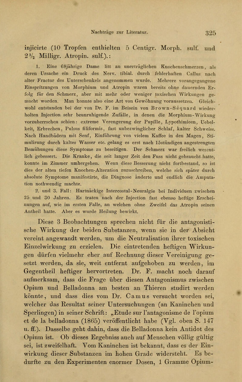 injicirte (10 Tropfen enthielten 5 Centigr. Morph, sulf. und 2V2 Milligr. Atropin. sulf.).: 1. Eine 68jährige Dame litt an unerträglichen Knochenschmerzen, als deren Ursache ein Druck des Nerv, tibial. durch fehlerhaften Callus nach alter Fractur des Unterschenkels angenommen wurde. Mehrere vorangegangene Einspritzungen von Morphium und Atropin waren bereits ohne dauernden Er- folg für den Schmerz, aber mit mehr oder weniger toxischen Wirkungen ge- macht worden. Man konnte also eine Art von Gewöhnung voraussetzen. Gleich- wohl entstanden bei der von Dr. F. im Beisein von Brown-Sequard wieder- holten Injection sehr beunruhigende Zufälle, in denen die Morphium-Wirkung vorzuherrschen schien: extreme Verengerung der Pupille, Lypothimieen, Uebel- keit, Erbrechen, Pulsus filiformis, fast unbezwinglicher Schlaf, kalter Seh weiss. Nach Handbädern mit Senf, Einführung von vielem Kaffee in den Magen, Sti- mulirung durch kaltes Wasser etc. gelang es erst nach löstündigen angestrengten Bemühungen diese Symptome zu beseitigen. Der Schmerz war freilich wesent- lich gebessert. Die Kranke, die seit langer Zeit den Fuss nicht gebraucht hatte, konnte im Zimmer umhergehen. Wenn diese Besserung nicht fortbestand, so ist dies der alten tiefen Knochen-Alteration zuzuschreiben, welche sich später durch absolute Symptome manifestirte, die Diagnose änderte und endlich die Amputa- tion nothwendig machte. 2. und 3. Fall: Hartnäckige Intercostal-Neuralgie bei Individuen zwischen 25 und 30 Jahren. Es traten nach der Injection fast ebenso heftige Erschei- nungen auf, wie im ersten Falle, an welchen ohne Zweifel das Atropin seinen Antheil hatte. Aber es wurde Heilung bewirkt. Diese 3 Beobachtungen sprechen nicht für die antagonisti- sche Wirkung der beiden Substanzen, wenn sie in der Absicht vereint angewandt werden, um die Neutralisation ihrer toxischen Einzelwirkung zu erzielen. Die eintretenden heftigen Wirkun- gen dürfen vielmehr eher auf Rechnung dieser Vereinigung ge- setzt werden, da sie, weit entfernt aufgehoben zu werden, im Gegentheil heftiger hervortreten. Dr. F. macht noch darauf aufmerksam, dass die Frage über diesen Antagonismus zwischen Opium und Belladonna am besten an Thieren studirt werden könnte, und dass dies vom Dr. Camus versucht worden sei, welcher das Resultat seiner Untersuchungen (an Kaninchen und Sperlingen) in seiner Schrift: „Etüde sur l'antagonisme de 1'opium et de la belladonna (1865) veröffentlicht habe (Vgl. oben S. 147 u. ff.). Dasselbe geht dahin, dass die Belladonna kein Antidot des Opium ist. Ob dieses Ergebniss auch auf Menschen völlig gültig sei, ist zweifelhaft. Vom Kaninchen ist bekannt, dass es der Ein- wirkung dieser Substanzen im hohen Grade widersteht. Es be- durfte zu den Experimenten enormer Dosen, 1 Gramme Opium-