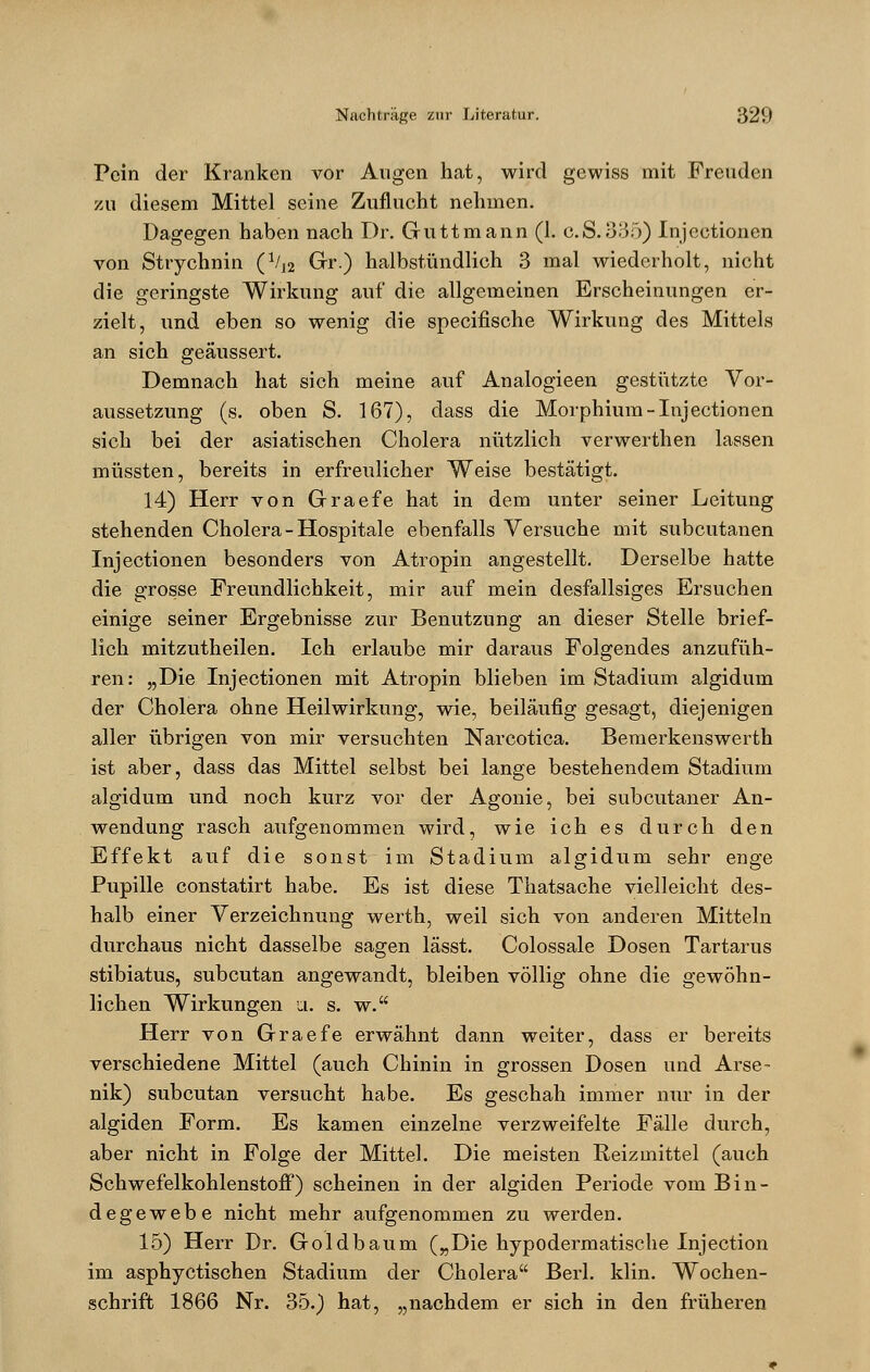 Pein der Kranken vor Augen hat, wird gewiss mit Freuden zu diesem Mittel seine Zuflucht nehmen. Dagegen haben nach Dr. Guttmann (1. c.S.355) Injectionen von Strychnin (Vl2 Gr.) halbstündlich 3 mal wiederholt, nicht die geringste Wirkung auf die allgemeinen Erscheinungen er- zielt, und eben so wenig die speeifische Wirkung des Mittels an sich geäussert. Demnach hat sich meine auf Analogieen gestützte Vor- aussetzung (s. oben S. 167), dass die Morphium-Injectionen sich bei der asiatischen Cholera nützlich verwerthen lassen müssten, bereits in erfreulicher Weise bestätigt. 14) Herr von Graefe hat in dem unter seiner Leitung stehenden Cholera - Hospitale ebenfalls Versuche mit subcutanen Injectionen besonders von Atropin angestellt. Derselbe hatte die grosse Freundlichkeit, mir auf mein desfallsiges Ersuchen einige seiner Ergebnisse zur Benutzung an dieser Stelle brief- lich mitzutheilen. Ich erlaube mir daraus Folgendes anzufüh- ren: „Die Injectionen mit Atropin blieben im Stadium algidum der Cholera ohne Heilwirkung, wie, beiläufig gesagt, diejenigen aller übrigen von mir versuchten Narcotica. Bemerkenswerth ist aber, dass das Mittel selbst bei lange bestehendem Stadium algidum und noch kurz vor der Agonie, bei subcutaner An- wendung rasch aufgenommen wird, wie ich es durch den Effekt auf die sonst im Stadium algidum sehr enge Pupille constatirt habe. Es ist diese Thatsache vielleicht des- halb einer Verzeichnung werth, weil sich von anderen Mitteln durchaus nicht dasselbe sagen lässt. Colossale Dosen Tartarus stibiatus, subcutan angewandt, bleiben völlig ohne die gewöhn- lichen Wirkungen a. s. w. Herr von Graefe erwähnt dann weiter, dass er bereits verschiedene Mittel (auch Chinin in grossen Dosen und Arse- nik) subcutan versucht habe. Es geschah immer mir in der algiden Form. Es kamen einzelne verzweifelte Fälle durch, aber nicht in Folge der Mittel. Die meisten Reizmittel (auch Schwefelkohlenstoff) scheinen in der algiden Periode vom Bin- degewebe nicht mehr aufgenommen zu werden. 15) Herr Dr. Goldbaum („Die hypodermatische Injection im asphyetischen Stadium der Cholera Berl. klin. Wochen- schrift 1866 Nr. 35.) hat, „nachdem er sich in den früheren