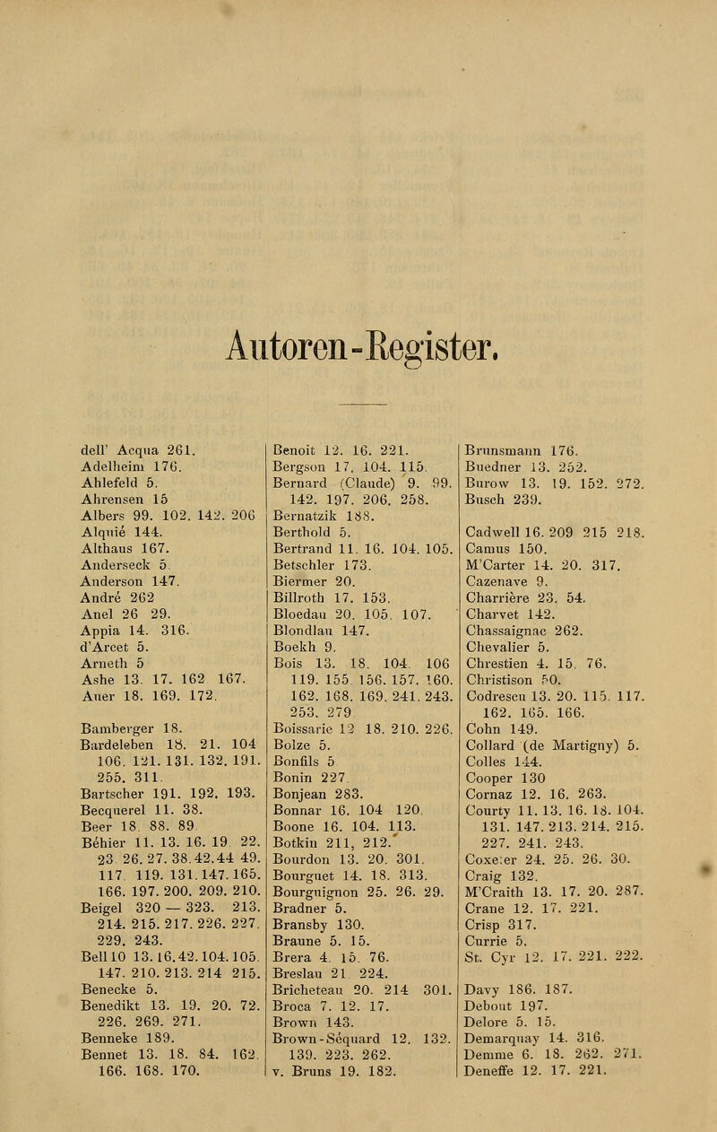 Autoren-Register. delF Acqua 261. Adelheini 17G. Ahlefeld 5. Ahrensen 15 Albers 99. 102. 142. 206 Alquie 144. Althaus 167. Anderseck 5. Anderson 147. Andre 262 Anel 26 29. Appia 14. 316. d'Arcet 5. Arneth 5 Ashe 13. 17. 162 167. Auer 18. 169. 172. Bamberger 18. Bardeleben 18. 21. 104 106. 121.131. 132. 191. 255. 311. Bartscher 191. 192. 193. Becquerel 11. 38. Beer 18. 88. 89. Behier 11. 13. 16. 19. 22. 23 26.27.38.42.44 49. 117 119. 131.147.165. 166. 197. 200. 209. 210. Beigel 320 — 323. 213. 214. 215.217.226. 227. 229. 243. Bell 10 13.16.42.104.105. 147. 210.213. 214 215. Benecke 5. Benedikt 13. 19. 20. 72. 226. 269. 271. Benneke 189. Bennet 13. 18. 84. 162. 166. 168. 170. Benoit 12. 16. 221. Bergson 17, 104. 115. Bernard (Claude) 9. 99. 142. 197. 206. 258. Bernatzik 188. Berthold 5. Bertrand 11. 16. 104. 105. Betschier 173. Biermer 20. Billroth 17. 153. Bloedau 20. 105. 107. Blondlau 147. Boekh 9. Bois 13. 18. 104. 106 119. 155. 156. 157. 160. 162. 168. 169.241.243. 253. 279 Boissarie 12 18. 210. 226. Bolze 5. Bonfils 5 Bonin 227. Bonjean 283. Bonnar 16. 104 120. Boone 16. 104. 113. Botkin 211, 212.' Bourdon 13. 20. 301. Bourguet 14. 18. 313. Bourguignon 25. 26. 29. Bradner 5. Bransby 130. Braune 5. 15. Brera 4. 15. 76. Breslau 21, 224. Bricheteau 20. 214 301. Broca 7. 12. 17. Brown 143. Brown-Sequard 12. 132. 139. 223. 262. v. Bruns 19. 182. Brnnsmann 176. Buedner 13. 252. Burow 13. 19. 152. 272. Busch 239. Cadwell 16. 209 215 218. Camus 150. M'Carter 14. 20. 317. Cazenave 9. Charriere 23. 54. Charvet 142. Chassaignac 262. Chevalier 5. Chrestien 4. 15. 76. Christison 50. Codrescul3. 20. 115. 117. 162. 165. 166. Cohn 149. Collard (de Martigny) 5. Colles 144. Cooper 130 Cornaz 12. 16. 263. Courty 11.13. 16. 18. 104. 131. 147.213.214. 215. 227. 241. 243. Coxe;er 24. 25. 26. 30. Craig 132. M'Craith 13. 17. 20. 287. Crane 12. 17. 221. Crisp 317. Currie 5. St. Cyr 12. 17. 221. 222. Davy 186. 187. Debout 197. Delore 5. 15. Deniarqnay 14. 316. Demme 6. 18. 262. 271. Deneffe 12. 17. 221.