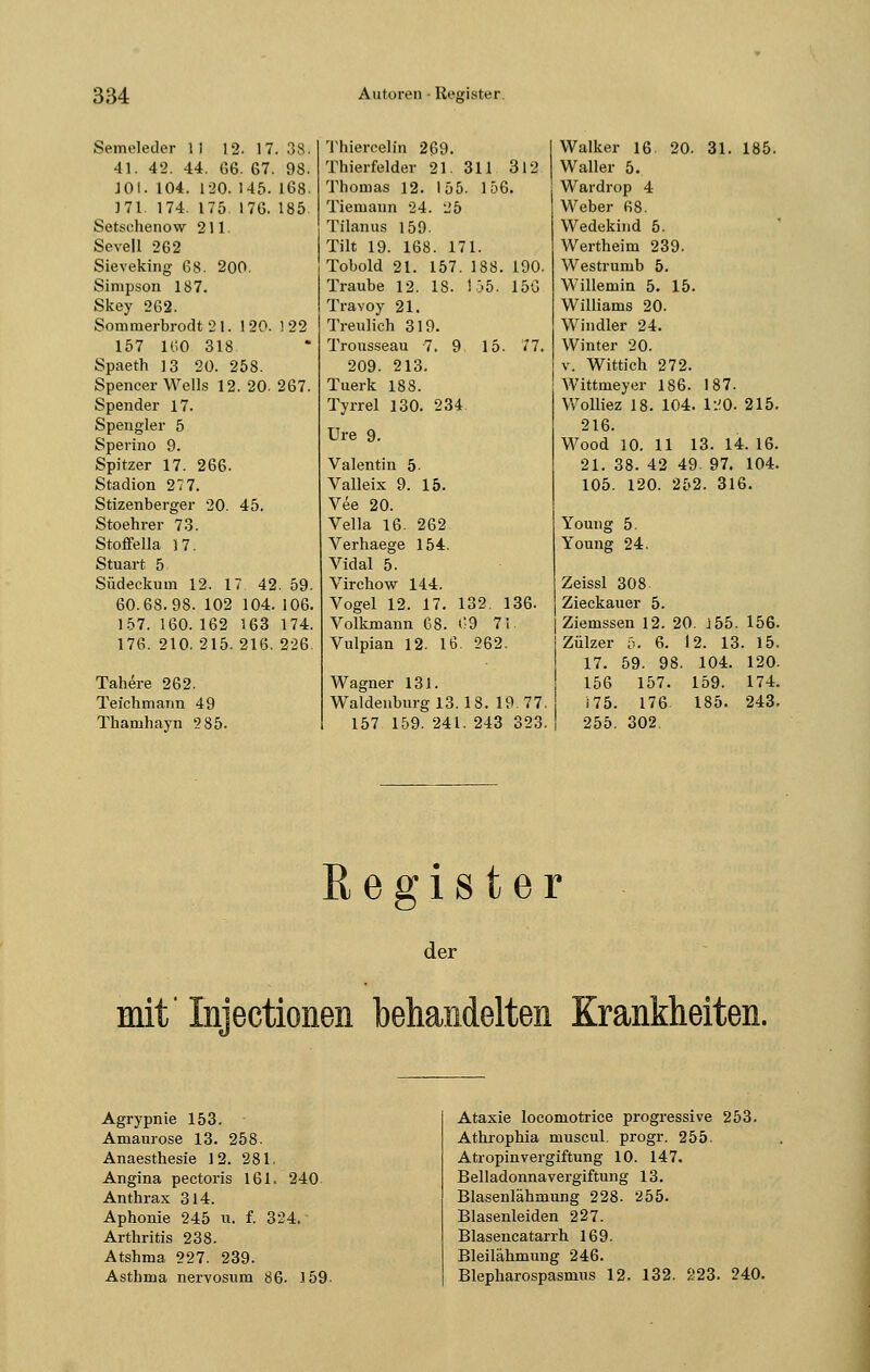 Semeleder II 12- 17. 38. 41. 42. 44. 66. 67. 98. 101. 104. 120. 145. 168. J71. 174. 175 176. 185 Setschenow 211 Sevell 262 Sieveking 68. 200. Simpson 187. Skey 262. Sommerbrodt 21. 120. 1 22 157 160 318 Spaeth 13 20. 258. Spencer Wells 12. 20. 267. Spender 17. Spengler 5 Sperino 9. Spitzer 17. 266. Stadion 27 7. Stizenberger 20. 45. Stoehrer 73. Stoffella )7. Stuart 5 Südeckum 12. 17 42. 59. 60.68.98. 102 104. 106. 157. 160. 162 163 174. 176. 210. 215. 216. 226. Tahere 262. Teichmann 49 Thamhayn 285. Thiercelin 269. Walker 16 20. 31. 185. Thierfelder 21. 311 312 Waller 5. Thomas 12. 155. 156. Wardrop 4 Tiemann 24. 25 Weber fi8. Tilanus 159- Wedekiud 5. Tilt 19. 168. 171. Wertheim 239. Tobold 21. 157. 188. 190. Westrumb 5. Traube 12. IS. 155. 156 Willemin 5. 15 Travoy 21. Williams 20. Treulich 319. Windler 24. Trousseau 7. 9 15. 77. Winter 20. 209. 213. v. Wittich 272. Tuerk 188. Wittmeyer 186. 187. Tyrrel 130. 234. Wolliez 18. 104 120, 215. Ure 9. 216. Wood 10. 11 13. 14. 16. Valentin 5 21. 38. 42 4£ . 97. 104. Valleix 9. 15. 105. 120. 25 2. 316. Vee 20. Vella 16. 262 Youug 5. Verhaege 154. Young 24. Vidal 5. Virchow 144. Zeissl 308. Vogel 12. 17. 132. 136. Zieckauer 5. Volkmann 68. 69 71. | Ziemssen 12. 20 155. 156 Vulpian 12. 16. 262. | Zülzer ä. 6. 12. 13. 15 17. 59. 98. 104. 120 Wagner 131. 156 157. L59. 174 Waidenburg 13. 18. 19.77. 175. 176. 185. 243 157 159. 241. 243 323. 255. 302. Register der mit' Iniectionen behandelten Krankheiten. Agrypnie 153. Amaurose 13. 258. Anaesthesie 12. 281. Angina pectoris 161= 240 Anthrax 314. Aphonie 245 u. f. 324. Arthritis 238. Atshma 227. 239. Asthma nervosum 86. 159- Ataxie locomotrice progressive 253. Athrophia muscul, progr. 255. Atropinvergiftung 10. 147. Belladonnavergiftung 13. Blasenlähmung 228. 255. Blasenleiden 227. Blasencatarrh 169. Bleilähmung 246. Blepharospasmus 12. 132. 223. 240.