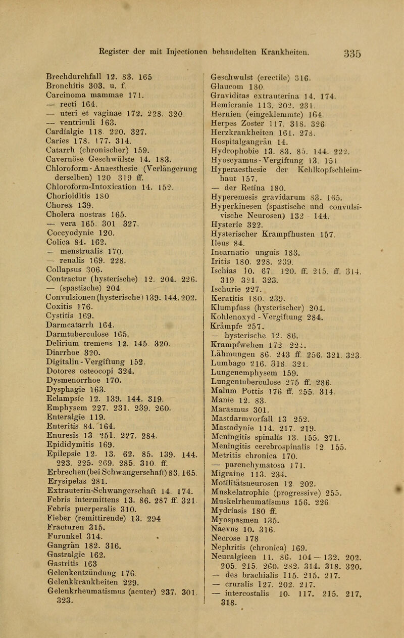 Brechdurchfall 12. 83. 165 Bronchitis 303. u. f. Carcinoma mammae 171. — recti 164. — uteri et vaginae 172. 228. 320 — ventriouli 163. Cardialgie 118 220. 327. Caries 178. 177. 314. Catarrh (chronischer) 159. Cavernöse Geschwülste 14. 183. Chloroform - Anaesthesie (Verlängerung derselben) 120 319 ff. Chloroform-Intoxication 14. 152. Chorioiditis 180 Chorea 139. Cholera nostras 165. — vera 165. 301 327. Coccyodynie 120. Colica 84. 162. — menstrualis 170. — renalis 169. 228- Collapsus 306. Contractur (hysterische) 12. 204. 226. — (spastische) 204 Convulsionen (hysterische 1139. 144.202. Coxitis 176. Cystitis 169. Darmcatarrh 164. Darmtuberculose 165. Delirium tremens 12. 145. 320. Diarrhoe 320. Digitalin - Vergiftung 152. Dotores osteocopi 324. Dysmenorrhoe 170. Dysphagie 163. Eclampsie 12. 139. 144. 319. Emphysem 227. 231. 239. 260. Enteralgie 119. Enteritis 84. 164. Enuresis 13 Ibl. 227. 284. Epididymitis 169. Epilepsie 12. 13. 62. 85. 139. 144. 223. 225. 269. 285. 310 ff. Erbrechen (bei Schwangerschaft) 83.165. Erysipelas 281. Extrauterin-Schwangerschaft 14. 174. Febris intermittens 13. 86. 287 ff. 321 Febris puerperal is 310. Fieber (remittirende) 13. 294 Fracturen 315. Furunkel 314. Gangrän 182. 316. Gastralgie 162. Gastritis 163 Gelenkentzündung 176. Gelenkkrankheiten 229. Gelenkrheumatismus (acuter) 237. 301 323. Geschwulst (erectile) 316. Glaucom 180. Graviditas extrauterina 14. 174. Hemicranie 113. 202. 231 Hernien (eingeklemmte) 164. Herpes Zoster 117. 318. 326 Herzkrankheiten 161. 278. Hospitalgangrän 14. Hydrophobie 13. 83. 85. 1-14. 222. Hyoscyamus - Vergiftung 13. 151 Hyperaesthesie der Kehlkopfsehleim- haut 157. — der Retina 180. Hyperemesis gravidarum 83. 165. Hyperkinesen (spastische und convulsi- vische Neurosen) 132 144. Hysterie 322. Hysterischer Krampfhusten 157. Ileus 84. Incarnatio unguis 183. Iritis 180. 228. 239. Ischias 10. 67. 120. ff. 215. ff. 314. 319 321. 323. Ischurie 227. Keratitis 180. 239. Klumpfuss (hysterischer) 204. Kohlenoxyd-Vergiftung 284. Krämpfe 257. — hysterische 12. 86. Krampf wehen 172 224. Lähmungen 86. 243 ff. 256. 321. 323. Lumbago 216. 318. 32t. Lungenemphysem 159. Lungentuberculose 275 ff. 286- Malum Pottis 176 ff. 255. 314. Manie 12. 83. Marasmus 301. Mastdarmvorfall 13 252. Mastodynie 114. 217. 219. Meningitis spinalis 13. 155. 271. Meningitis cerebrospinalis 12 155. Metritis chronica 170. — parenchymatosa 171. Migraine 113. 234. Motilitätsneurosen 12 202. Muskelatrophie (progressive) 255. Muskelrheumatismus 156. 226 Mydriasis 180 ff. Myospasmen 135. Naevus 10. 316. Necrose 178 Nephritis (chronica) 169. Neuralgieen 11. 86. 104—132. 202. 205. 215. 260. 282. 314. 318. 320. — des brachialis 115. 215. 217. — cruralis 127. 202. 217. — intercostalis 10. 117. 215. 217. 318.