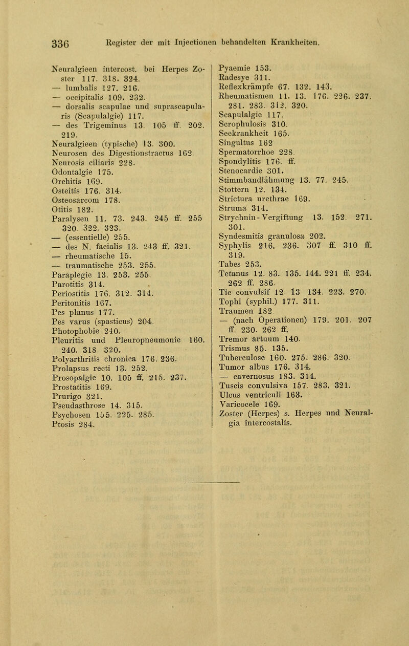 Neuralgieen intereost. bei Herpes Zo- ster 117. 318. 324. — lumbalis 127. 216. — occipitalis 109. 232. — dorsalis scapulae und suprascapula- ris (Scapulalgie) 117. — des Trigeniinus 13. 105 ff. 202. 219. Neuralgieen (typische) 13. 300. Neurosen des Digestionstractus 162. Neurosis ciliaris 228. Odontalgie 175. Orchitis 169. Osteitis 176. 314. Osteosarcom 178. Otitis 182. Paralysen 11. 73. 243. 245 ff. 255 320- 322. 323. — (essentielle) 255. — des N. facialis 13. 243 ff. 321. — rheumatische 15. — traumatische 253. 255. Paraplegie 13. 253. 255. Parotitis 314. Periostitis 176. 312. 314. Peritonitis 167. Pes planus 177. Pes varus (spasticus) 204. Photophobie 240. Pleuritis und Pleuropneumonie 160. 240. 318. 320. Polyarthritis chronica 176. 236. Prolapsus recti 13. 252. Prosopalgie 10. 105 ff 215. 237. Prostatitis 169. Prurigo 321. Pseudasthrose 14. 315. Psychosen 15 5. 225. 285. Ptosis 284. Pyaemie 153. Radesye 311. Reflexkrämpfe 67. 132. 143. Rheumatismen 11. 13. 176. 226. 237. 281. 283. 312. 320. Scapulalgie 117. Scrophulosis 310. Seekrankheit 165. Singultus 162 Spermatorrhoe 228. Spondylitis 176. ff. Stenocardie 301. Stimmbandlähmung 13. 77. 245. Stottern 12. 134. Strictura urethrae 169. Struma 314. Strychnin-Vergiftung 13. 152. 271. 301. Syndesmitis granulosa 202. Syphylis 216. 236. 307 ff 310 ff. 319. Tabes 253. Tetanus 12. 83. 135. 144. 221 ff. 234. 262 ff. 286. Tic convulsif 12 13 134. 223. 270. Tophi (syphil.) 177. 311. Traumen 182. — (nach Operationen) 179. 201. 207 ff. 230. 262 ff. Tremor artuum 140. Trismus 85. 135. Tuberculose 160. 275. 286. 320. Tumor albus 176. 314. — cavernosus 183. 314. Tuscis convulsiva 157. 283. 321. Ulcus ventriculi 163. Varicocele 169. Zoster (Herpes) s. Herpes und Neural- gia intercostalis.