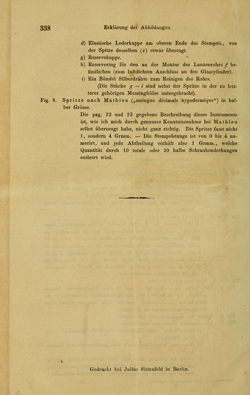 d) Elastische Lederkappe am oberen Ende des Stempels, von der Spitze desselben (e) etwas überragt, g) Reservekappe. h) Reservering für den an der Montur des Lanzenrohrs / be- findlichen (zum luftdichten Anschluss an den Glascylinder). i) Ein Bündel Silberdrähte zum Reinigen des Rohrs. (Die Stücke g — i sind nebst der Spritze in der zu letz- terer gehörigen Messinghülse untergebracht). Fig. 8. Spritze nach Mathieu („seringue decimale hypodermique) in hal- ber Grösse. Die pag. 22 und 23 gegebene Beschreibung dieses Instruments ist, wie ich mich durch genauere Kenntnissnahme bei Mathieu selbst überzeugt habe, nicht ganz richtig. Die Spritze fasst nicht 1, sondern 4 Grmm. — Die Stempelstange ist von 0 bis 4 nu- merirt, und jede Abtheilung enthält also 1 Grmm., welche Quantität durch 10 totale oder 20 halbe Schraubendrehungen entleert wird. Gedruckt bei Julius Sittenfeld in Berlin.