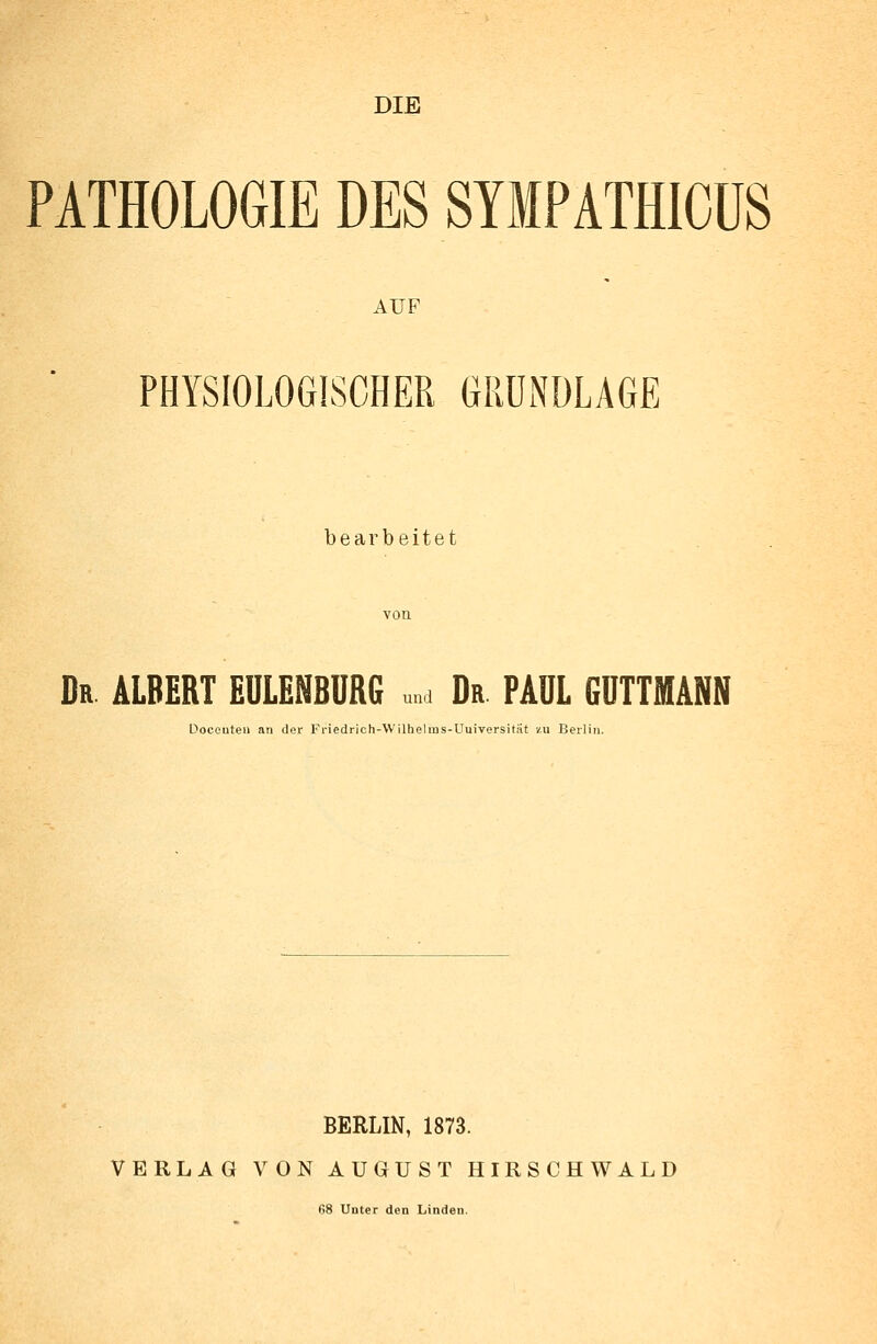 DIE PATHOLOGIE DES SYIPATHICÜS AUF PHYSIOLOGISCHER GRUNDLAGE bearbeitet Dr ALBERT EULENBURG u„a Da PAUL 6UTTMANN Doceuten an der Friedrich-Wilhelms-Uuiversitiit zu Berlin. BERLIN, 1873. VERLAG VON AUGUST HIRSCHWALD 68 Unter den Linden.