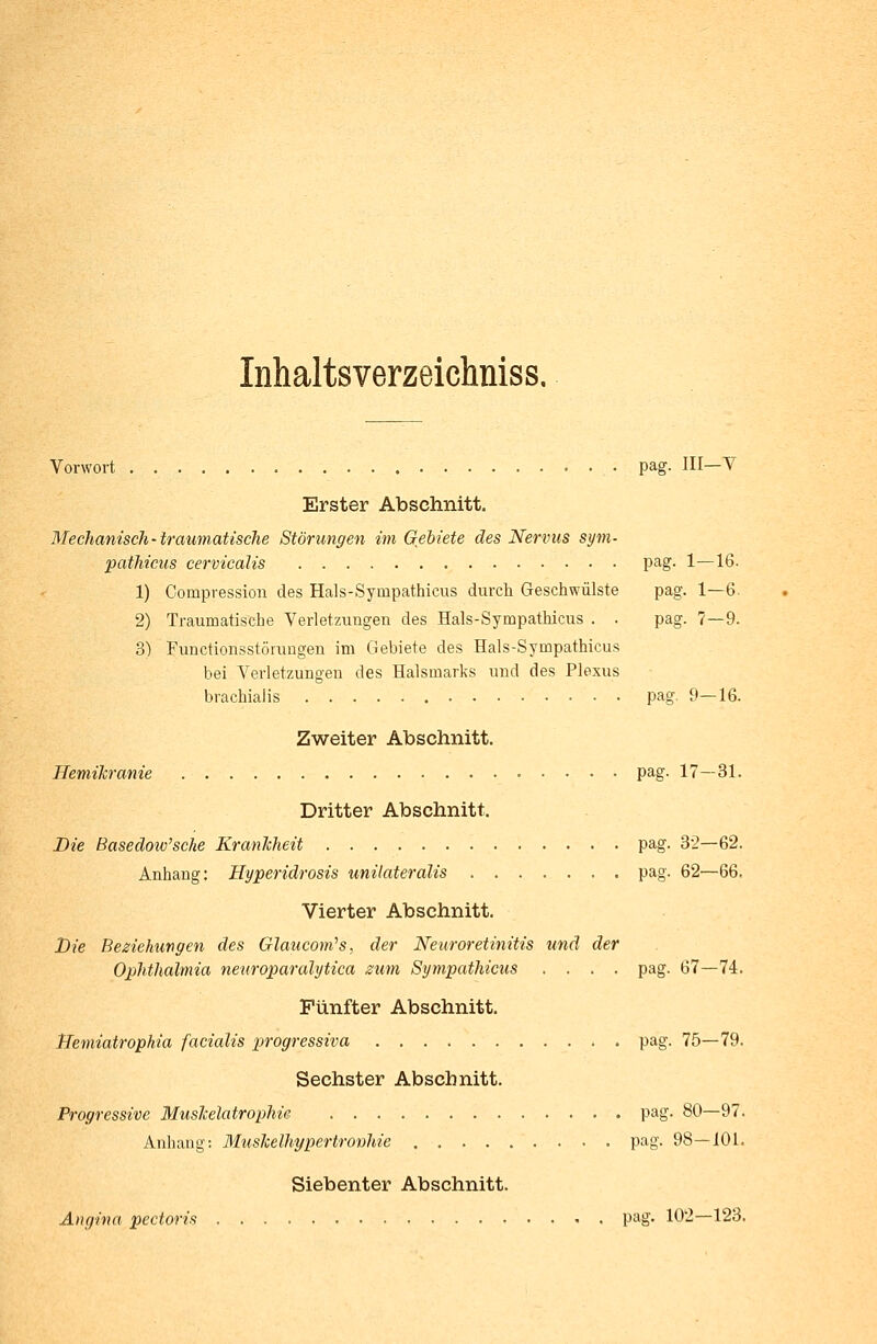 Vorwort pag. III—Y Erster Abschnitt. Mechanisch-traumatische Störungen im Gebiete des Nervus sym- pathicus cervicalis pag. 1—16. 1) Compression des Hals-Syinpathicus durch Geschwülste pag. 1—6. 2) Traumatische Verletzungen des Hals-Sympathicus . . pag. 7—9. 3) Functionsstörungen im Gebiete des Hals-Sympathicus bei Verletzungen des Halsmarks und des Plexus brachialis pag. 9—16. Zweiter Abschnitt. Hemikranie pag. 17—31. Dritter Abschnitt. Die Basedowsche Krankheit pag. 32—62. Anhang: Hyperidrosis unilateralis pag. 62—66. Vierter Abschnitt. Die Beziehungen des Glaucom,s, der Neuroretinitis und der Ophthalmia neuroparalytica zum Sympathicus .... pag. 67—74. Fünfter Abschnitt. JJemiatrophia facialis progressiva pag. 75—79. Sechster Abschnitt. Progressive Muskelatrophie pag. 80—97. Anhang: Muskelhypertronhie pag. 98—101. Siebenter Abschnitt. Angina pectoris pag. 102—123.