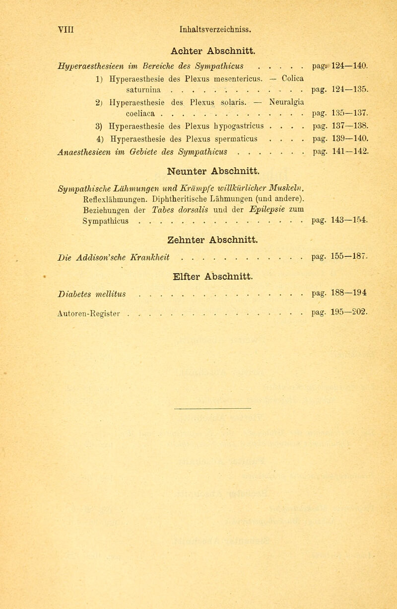 Achter Abschnitt. Hyperaesthesieen im Bereiche des Sympathicus pag: 124—140. 1) Hyperaesthesie des Plexus mesentericus. — Colica saturnina pag. 124—135. 2) Hyperaesthesie des Plexus solaris. — Neuralgia coeliaca pag. 135—137. 3) Hyperaesthesie des Plexus hypogastricus .... pag. 137—138. 4) Hyperaesthesie des Plexus spermaticus .... pag. 139—140. Anaesthesieen im Gebiete des Sympathicus pag. 141—142. Neunter Abschnitt. Sympathische Lähmungen und Krämpfe willkürlicher Muskeln. Reflexlähinungen. Diphtherische Lähmungen (und andere). Beziehungen der Tabes dorsalis und der Epilepsie zum Sympathicus • pag. 143—154. Zehnter Abschnitt. Die Äddison'sche Krankheit pag. 155—187. Elfter Abschnitt. Diabetes mellitus pag. 188—194 Autoren-Register pag- 195—202.