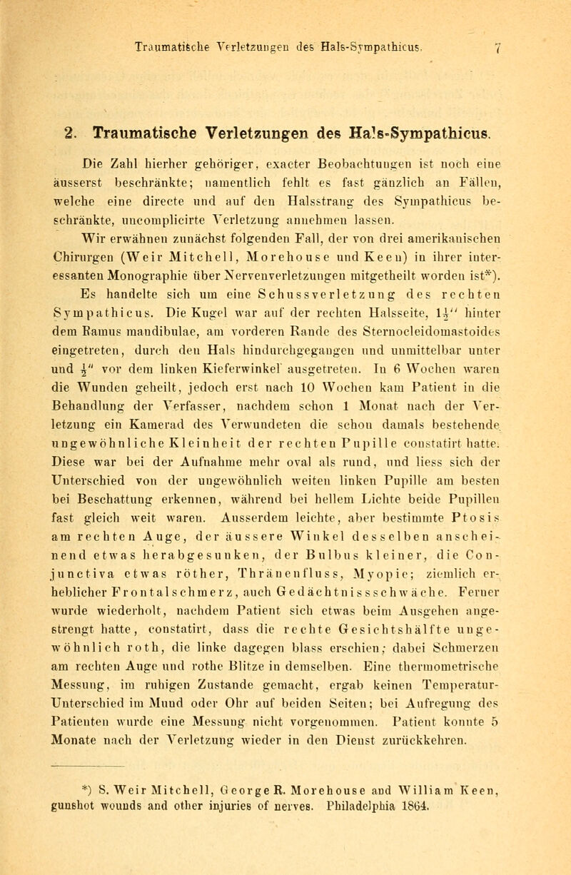 Traumatische Verletzungen des Hals-Sympathicus. 2. Traumatische Verletzungen des Ha!s«Sympathieus. Die Zahl hierher gehöriger, exacter Beobachtungen ist noch eine äusserst beschränkte; namentlich fehlt es fast gänzlich an Fällen, welche eine directe und auf den Halsstrang des Sympathicus be- schränkte, uucornplicirte Verletzung annehmen lassen. Wir erwähnen zunächst folgenden Fall, der von drei amerikanischen Chirurgen (Weir Mitchell, Morehouse undKeeu) in ihrer inter- essanten Monographie über Nervenverletzungen mitgetheilt worden ist*). Es handelte sich um eine Schussverletzung des rechten Sympathicus. Die Kugel war auf der rechten Halsseite, H hinter dem Raums maudibulae, am vorderen Rande des Sternocleidomastoides eingetreten, durch den Hals hindurchgegangen und unmittelbar unter und | vor dem linken Kieferwinkel ausgetreten. In 6 Wochen waren die Wunden geheilt, jedoch erst nach 10 Wochen kam Patient iu die Behandlung der Verfasser, nachdem schon 1 Monat nach der Ver- letzung ein Kamerad des Verwundeten die schon damals bestehende ungewöhnliche Kleinheit der rechten Pupille constatirt hatte. Diese war bei der Aufnahme mehr oval als rund, und liess sich der Unterschied von der ungewöhnlich weiten linken Pupille am besten bei Beschattung erkennen, während bei hellem Lichte beide Pupillen fast gleich weit waren. Ausserdem leichte, aber bestimmte Ptosis am rechten Auge, der äussere Winkel desselben anschei- nend etwas herabgesunken, der Bulbus kleiner, die Con- junetiva etwas röther, Thränenfluss, Myopie; ziemlich er- heblicher Frontalschmerz, auch Gedächtnissschwäche. Feruer wurde wiederholt, nachdem Patient sich etwas beim Ausgehen ange- strengt hatte, constatirt, dass die rechte Gesichtshälfte unge- wöhnlich roth, die linke dagegen blass erschien; dabei Schmerzen am rechten Auge und rothe Blitze in demselben. Eine thennometrische Messung, im ruhigen Zustande gemacht, ergab keinen Temperatur- Unterschied im Muud oder Ohr auf beiden Seiten; bei Aufregung des Patienten wurde eine Messung nicht vorgenommen. Patient konnte 5 Monate nach der Verletzung wieder in den Dienst zurückkehren. *) S. Weir Mitchell, 0eorge R. Morehouse aud William Keen,