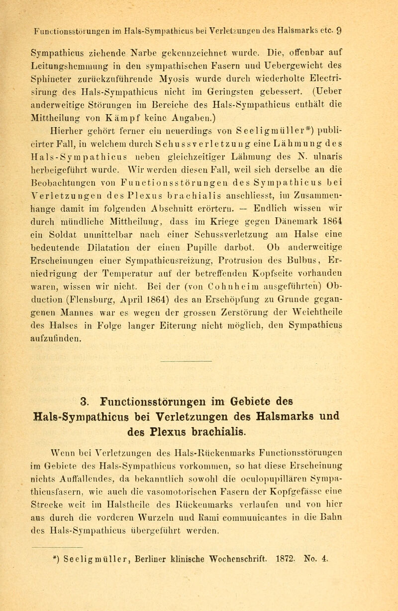 Sympathicus ziehende Narbe gekennzeichnet wurde. Die, offenbar auf Leitungshemmung in den sympathischen Fasern uud Uebergewicht des Sphincter zurückzuführende Myasis wurde durch wiederholte Electri- sirung des Hals-Sympathicus nicht im Geringsten gebessert. (Ueber anderweitige Störungen im Bereiche des Hals-Sympathicus enthält die Mittheilung von Kämpf keine Angaben.) Hierher gehört ferner ein neuerdings von Seeligmüller*) publi- cirter Fall, iu welchem durch Schuss verletzung eine Lähmung des Hals-Sympathicus neben gleichzeitiger Lähmung des N. ulnaris herbeigeführt wurde. Wir werden diesen Fall, weil sich derselbe an die Beobachtungen von Functionsstörungen des Sympathie us bei Verletzungen des Plexus brachialis anschliesst, im Zusammen- hange damit im folgenden Abschnitt erörtern. — Endlich wissen wir durch mündliche Mittheilung, dass im Kriege gegen Dänemark 1864 ein Soldat unmittelbar nach einer Sehussverletzung am Halse eine bedeutende Dilatation der einen Pupille darbot. Ob anderweitige Erscheinungen einer Sympathicusreizung, Protrusion des Bulbus, Er- niedrigung der Temperatur auf der betreffenden Kopfseite vorhanden waren, wissen wir nicht. Bei der (von Cohnheim ausgeführten) Ob- duetion (Flensburg, April 1864) des an Erschöpfung zu Grunde gegan- genen Mannes war es wegen der grossen Zerstörung der Weichtheile des Halses in Folge langer Eiterung nicht möglich, den Sympathicus aufzufinden. 3. Functionsstörungen im Gebiete des Hals-Sympathicus bei Verletzungen des Halsmarks und des Plexus brachialis. Wenn bei Verletzungen des Hals-Rückenmarks Functionsstörungen im Gebiete des Hals-Sympathicus vorkommen, so hat diese Erscheinung nichts Auffallendes, da bekanntlich sowohl die oculopupilläreu Sympa- thicusfasern, wie auch die vasomotorischen Fasern der Kopfgefässe eine Strecke weit im Halsthcile des Rückenmarks verlaufen und von hier aus durch die vorderen Wurzeln und Kaini commuuicantes in die Bahn des Hals-Sympathicus übergeführt werden.