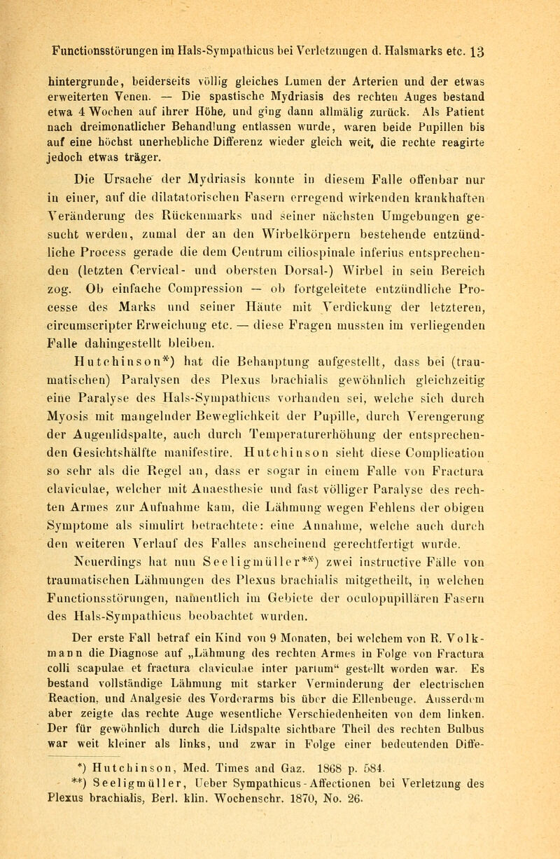 hintergrunde, beiderseits völlig gleiches Lumen der Arterien und der etwas erweiterten Venen. — Die spastische Mydriasis des rechten Auges bestand etwa 4 Wochen auf ihrer Höhe, und ging dann allmälig zurück. Als Patient nach dreimonatlicher Behandlung entlassen wurde, waren beide Pupillen bis auf eine höchst unerhebliche Differenz wieder gleich weit, die rechte reagirte jedoch etwas träger. Die Ursache der Mydriasis konnte in diesem Falle offenbar nur in einer, auf die diktatorischen Fasern erregend wirkenden krankhaften Veränderung des Rückenmarks und seiner nächsten Umgebungen ge- sucht werden, zumal der an den Wirbelkörpern bestehende entzünd- liche Process gerade die dem Centrum ciliospinale inferius entsprechen- den (letzten Oervical- und obersten Dorsal-) Wirbel in sein Bereich zog. Ob einfache Compression — ob fortgeleitete entzündliche Pro- cesse des Marks und seiner Häute mit Verdickung der letzteren, circumscripter Erweichung etc. — diese Fragen mussten im verliegenden Falle dahingestellt bleiben. Hutchinson*) hat die Behauptung aufgestellt, dass bei (trau- matischen) Paralysen des Plexus brachialis gewöhnlich gleichzeitig eine Paralyse des Hals-Sympathicus vorhanden sei, welche sich durch Myosis mit mangelnder Beweglichkeit der Pupille, durch Verengerung der Augenlidspalte, auch durch Temperaturerhöhung der entsprechen- den Gesichtshälfte manifestire. Hutchinson sieht diese Complication so sehr als die Regel an, dass er sogar in einem Falle von Fractura claviculae, welcher mit Anaesthesie und fast völliger Paralyse des rech- ten Armes zur Aufnahme kam, die Lähmung wegen Fehlens der obigen Symptome als simulirt betrachtete: eine Annahme, welche auch durch den weiteren Verlauf des Falles anscheinend gerechtfertigt wurde. Neuerdings hat nun Seeligmüller**) zwei instruetive Fälle von traumatischen Lähmungen des Plexus brachialis mitgetheilt, in welcheu Functionsstörungen, namentlich im Gebiete der oculopupillären Fasern des Hals-Sympathicus beobachtet wurden. Der erste Fall betraf ein Kind von 9 Monaten, bei welchem von R. Volk- Diasn die Diagnose auf „Lähmung des rechten Armes in Folge von Fractura colli scapulae et fractura claviculae int er pari um gestallt worden war. Es bestand vollständige Lähmung mit starker Verminderung der electrischen Reaction, und Analgesie des Vorderarms bis über die Ellenbeuge. Ausserdem aber zeigte das rechte Auge wesentliche Verschiedenheiten von dem linken. Der für gewöhnlich durch die Lidspalte sichtbare Theil des rechten Bulbus war weit kleiner als links, und zwar in Folge einer bedeutenden Diffe- *) Hutchinson, Med. Times and Gaz. 1868 p. 584. **) Seeligmüller, Ueber Sympathicus-Affectionen bei Verletzung des Plexus brachialis, Berl. klin. Wochenschr. 1870, No. 26.