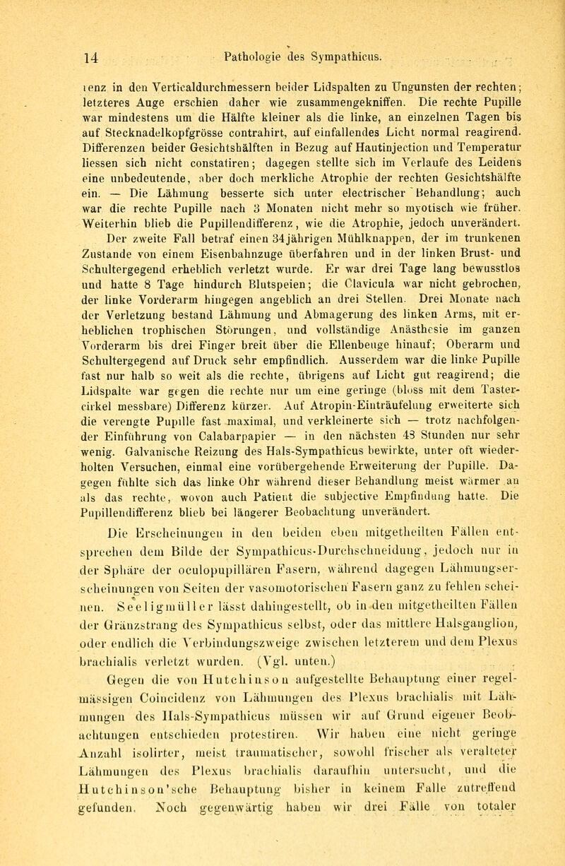 lenz in den Verticaldurchmessern beider Lidspalten zu Ungunsten der rechten; letzteres Auge erschien daher wie zusammengekniffen. Die rechte Pupille war mindestens um die Hälfte kleiner als die linke, an einzelnen Tagen bis auf Stecknadelkopfgrösse contrahirt, auf einfallendes Licht normal reagirend. Differenzen beider Gesichtshälften in Bezug auf Hautinjection und Temperatur Hessen sich nicht constatiren; dagegen stellte sich im Verlaufe des Leidens eine unbedeutende, aber doch merkliche Atrophie der rechten Gesichtshälfte ein. — Die Lähmung besserte sich unter electrischer Behandlung; auch war die rechte Pupille nach 3 Monaten nicht mehr so myotisch wie früher. Weiterhin blieb die Pupilleudifferenz, wie die Atrophie, jedoch unverändert. Der zweite Fall betraf einen 34jährigen Mühlknappen, der im trunkenen Zustande von einem Eisenbahnzuge überfahren und in der linken Brust- und Schultergegend erheblich verletzt wurde. Er war drei Tage lang bewusstlos und hatte 8 Tage hindurch Blutspeien; die Clavicula war nicht gebrochen, der linke Vorderarm hingegen angeblich an drei Stellen. Drei Monate nach der Verletzung bestand Lähmung und Abmagerung des linken Arms, mit er- heblichen trophischen Störungen, und vollständige Anästhesie im ganzen Vorderarm bis drei Finger breit über die Ellenbeuge hinauf; Oberarm und Schultergegend auf Druck sehr empfindlich. Ausserdem war die linke Pupille fast nur halb so weit als die rechte, übrigens auf Licht gut reagirend; die Lidspalte war gegen die rechte nur um eine geringe (bloss mit dem Taster- cirkel messbare) Differenz kürzer. Auf Atropin-Einträufeluug erweiterte sich die verengte Pupille fast maximal, und verkleinerte sich — trotz nachfolgen- der Einführung von Calabarpapier — in den nächsten 43 Stunden nur sehr wenig. Galvanische Reizung des Hals-Sympathicus bewirkte, unter oft wieder- holten Versuchen, einmal eine vorübergehende Erweiterung der Pupille. Da- gegen fühlte sich das linke Ohr während dieser Behandlung meist wärmer au als das rechte, wovon auch Patient die subjeetive Empfindung hatte. Die Pupillendifferenz blieb bei längerer Beobachtung unverändert. Die Erscheinungen in den beiden eben mitgetheilten Fällen ent- sprechen dem Bilde der Sympathicus-Durchschneidung, jedoch nur in der Sphäre der okulopupillären Fasern, während dagegen Lähinungser- scheinungen von Seiten der vasomotorischen Fasern ganz zu fehlen schei- nen. Seeligmüller lässt dahingestellt, ob in den mitgetheilten Fällen der Gränzstrang des Sympathicus selbst, oder das mittlere Halsgauglion, oder endlich die Verbinduugszweige zwischen letzterem und dem Plexus brachialis verletzt wurden. (Vgl. unten.) Gegen die von Hutchinson aufgestellte Behauptung einer regel- mässigen Coincidenz von Lähmungen des Plexus brachialis mit Läh- mungen des Hals-Sympathicus müssen wir auf Grund eigener Beob- achtungen entschieden protestiren. Wir haben eine nicht geringe Anzahl isolirter, meist traumatischer, sowohl frischer als veralteter Lähmungen des Plexus brachialis daraufhin untersucht, und die Hutchinson'sehe Behauptung bisher in keinem Falle zutreffend gefunden, Noch gegenwärtig haben wir drei Fälle von totaler